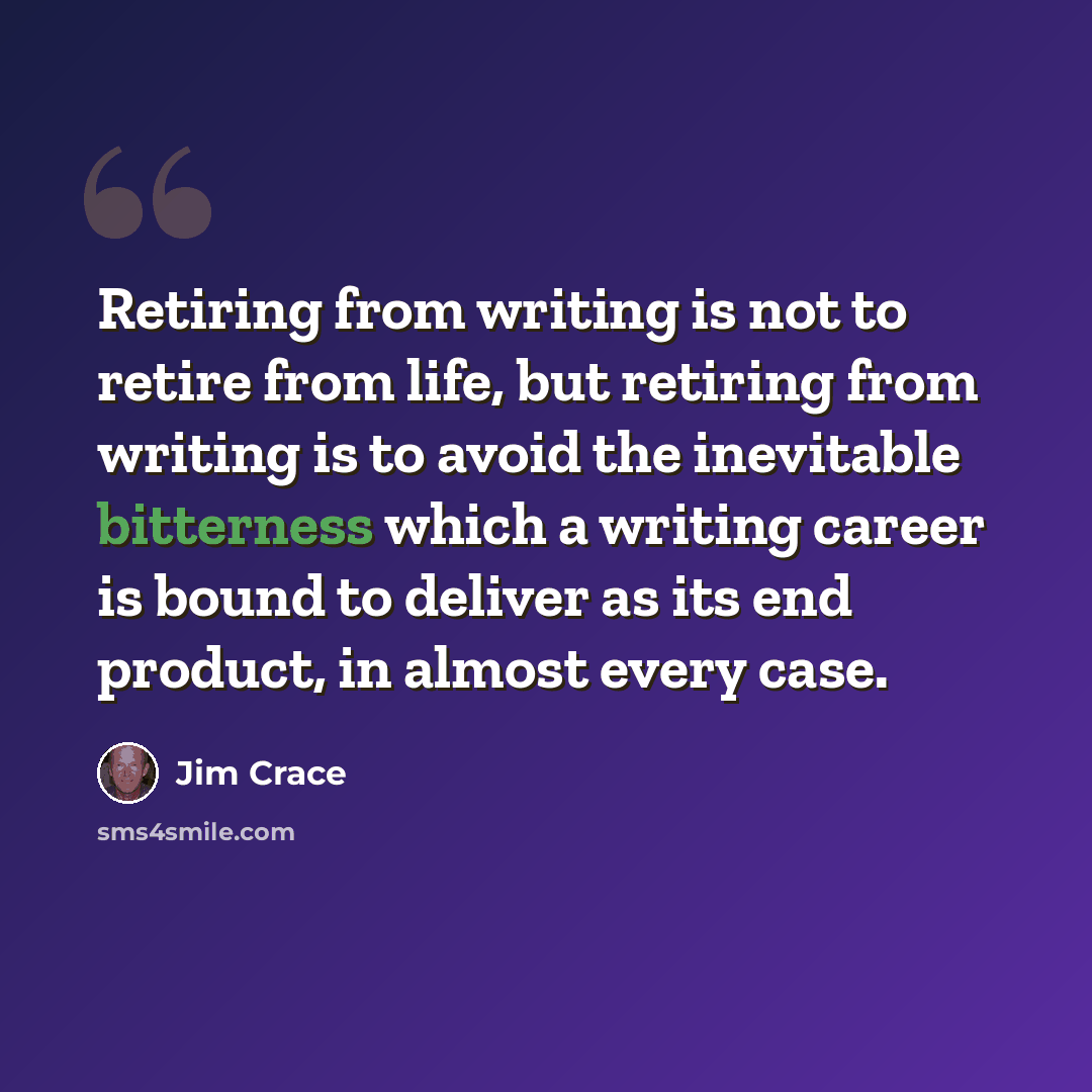 “Retiring from writing is not to retire from life, but retiring from writing is to avoid the inevitable bitterness which a writing career is bound to deliver as its end product, in almost every case.” quote by Jim Crace