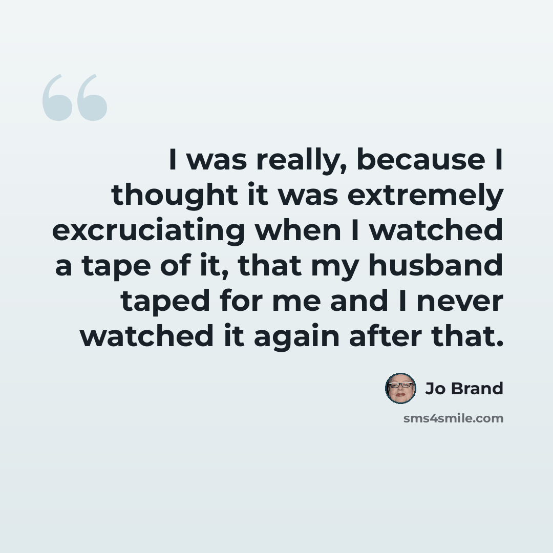“I was really, because I thought it was extremely excruciating when I watched a tape of it, that my husband taped for me and I never watched it again after that.” quote by Jo Brand