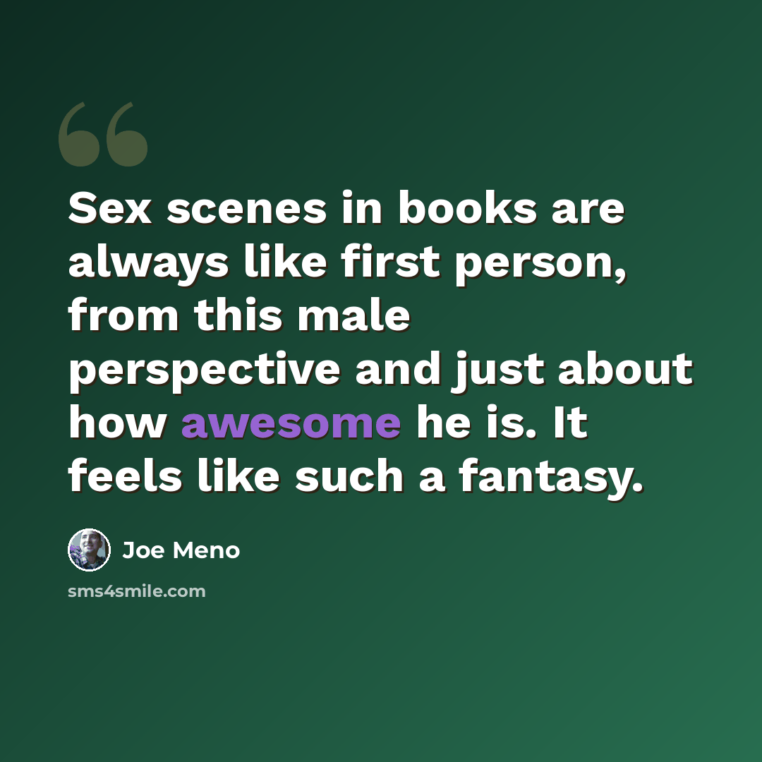 “Sex scenes in books are always like first person, from this male perspective and just about how awesome he is. It feels like such a fantasy.” quote by Joe Meno