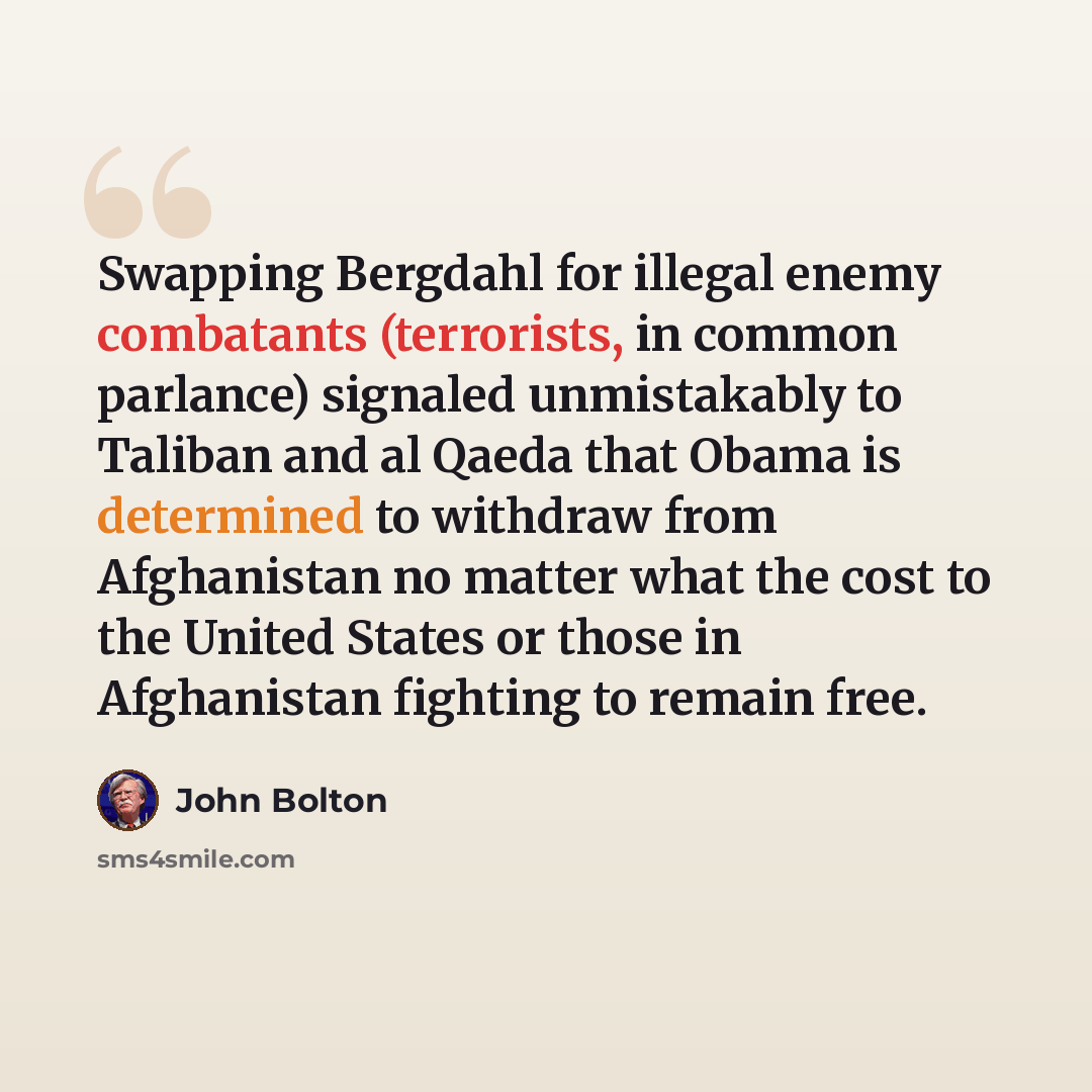 “Swapping Bergdahl for illegal enemy combatants (terrorists, in common parlance) signaled unmistakably to Taliban and al Qaeda that Obama is determined to withdraw from Afghanistan no matter what the cost to the United States or those in Afghanistan fighting to remain free.” quote by John Bolton