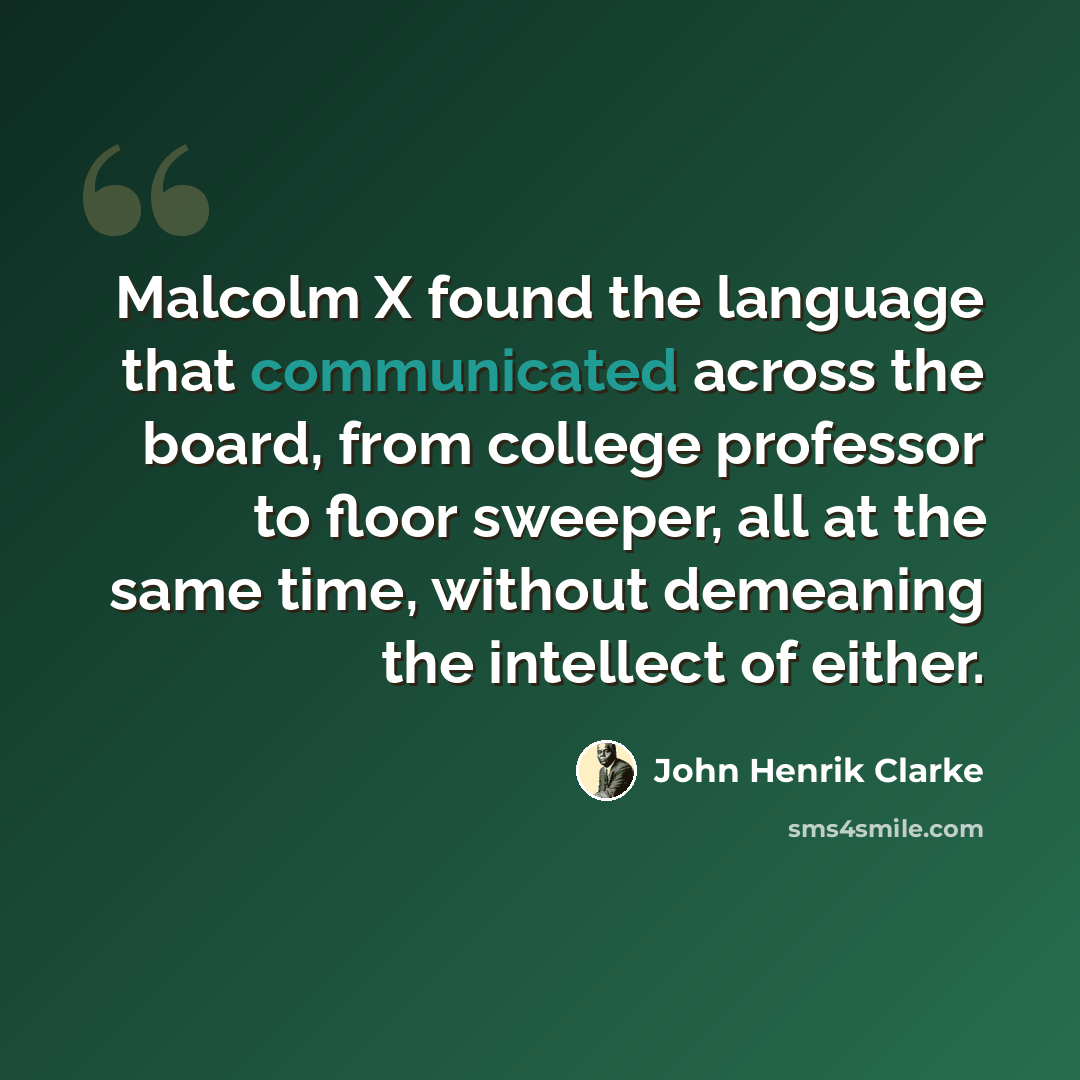 “Malcolm X found the language that communicated across the board, from college professor to floor sweeper, all at the same time, without demeaning the intellect of either.” quote by John Henrik Clarke