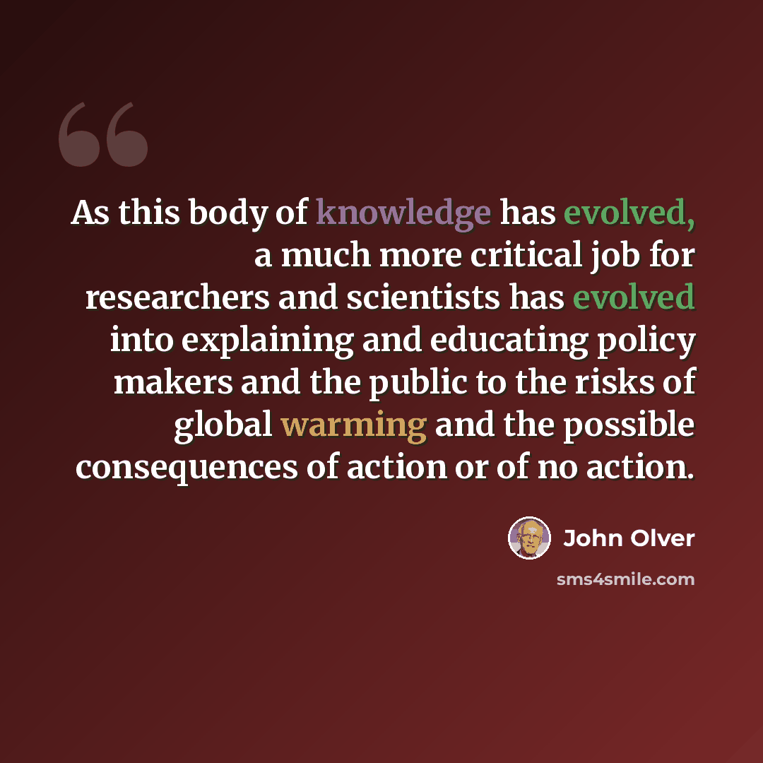 “As this body of knowledge has evolved, a much more critical job for researchers and scientists has evolved into explaining and educating policy makers and the public to the risks of global warming and the possible consequences of action or of no action.” quote by John Olver