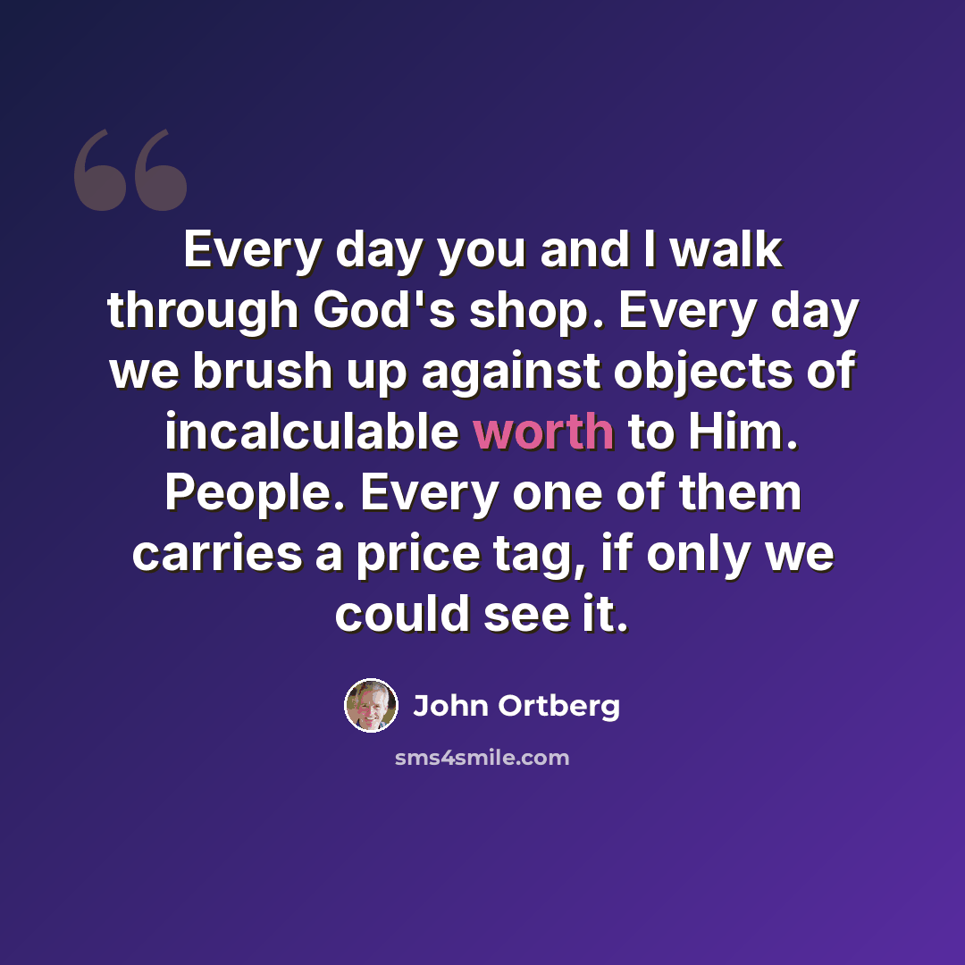 “Every day you and I walk through God's shop. Every day we brush up against objects of incalculable worth to Him. People. Every one of them carries a price tag, if only we could see it.” quote by John Ortberg