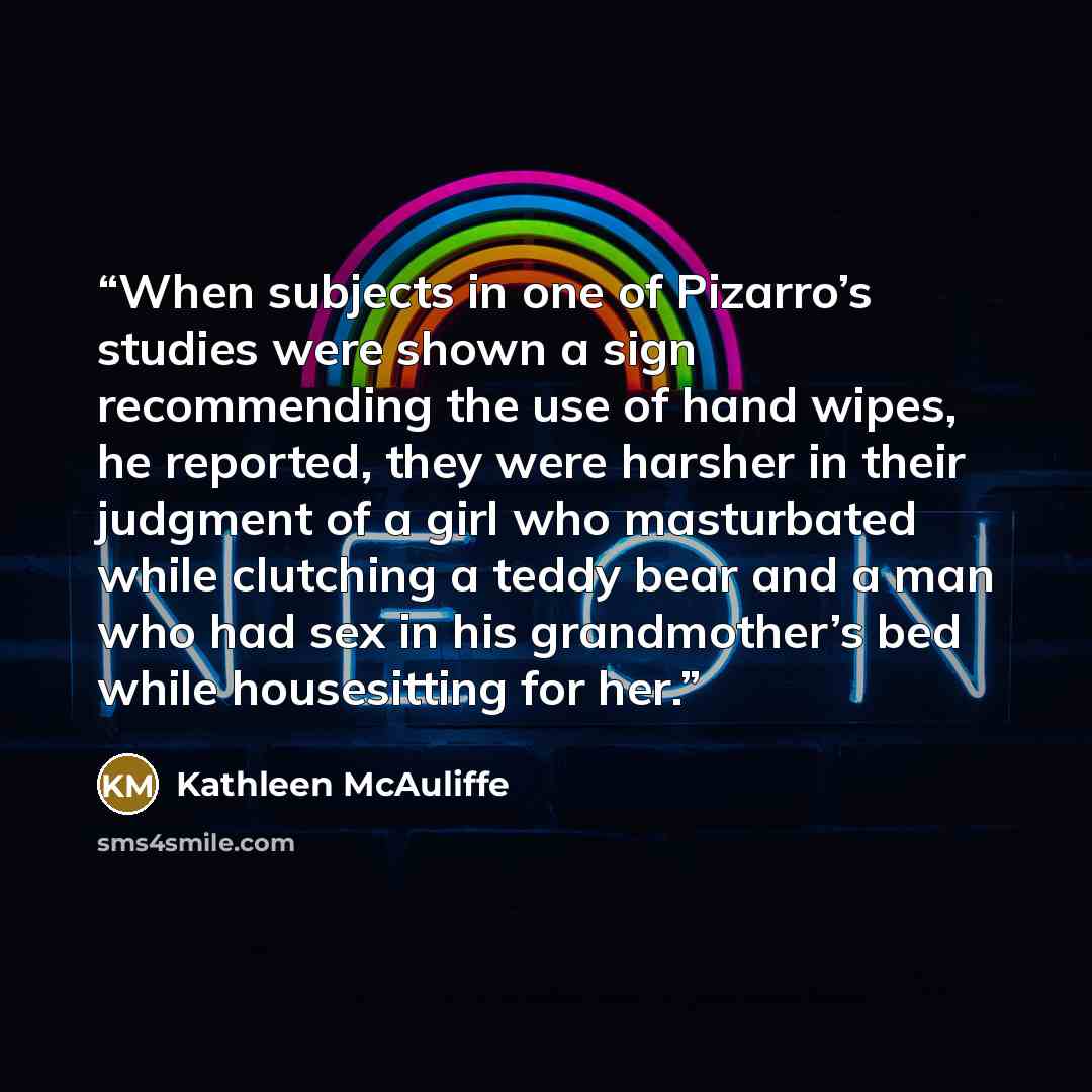 “When subjects in one of Pizarro’s studies were shown a sign recommending the use of hand wipes, he reported, they were harsher in their judgment of a girl who masturbated while clutching a teddy bear and a man who had sex in his grandmother’s bed while housesitting for her.” quote by Kathleen McAuliffe