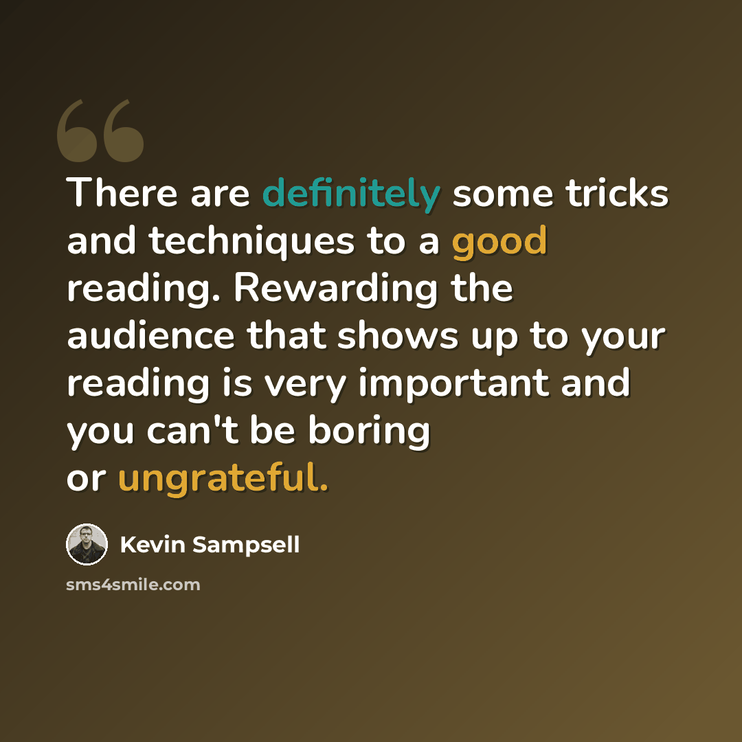 “There are definitely some tricks and techniques to a good reading. Rewarding the audience that shows up to your reading is very important and you can't be boring or ungrateful.” quote by Kevin Sampsell