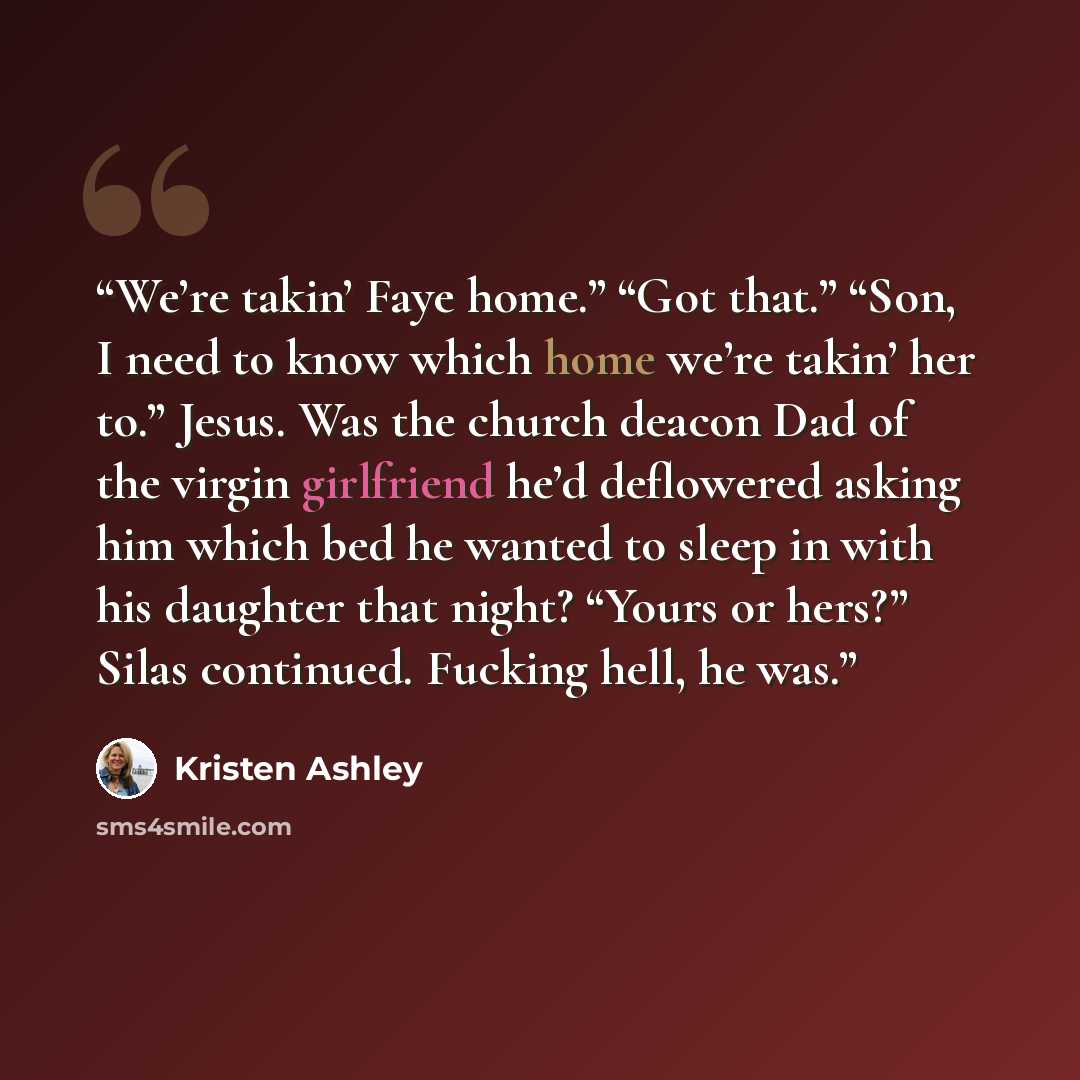 “We’re takin’ Faye home.” “Got that.” “Son, I need to know which home we’re takin’ her to.” Jesus. Was the church deacon Dad of the virgin girlfriend he’d deflowered asking him which bed he wanted to sleep in with his daughter that night? “Yours or hers?” Silas continued. Fucking hell, he was.” quote by Kristen Ashley