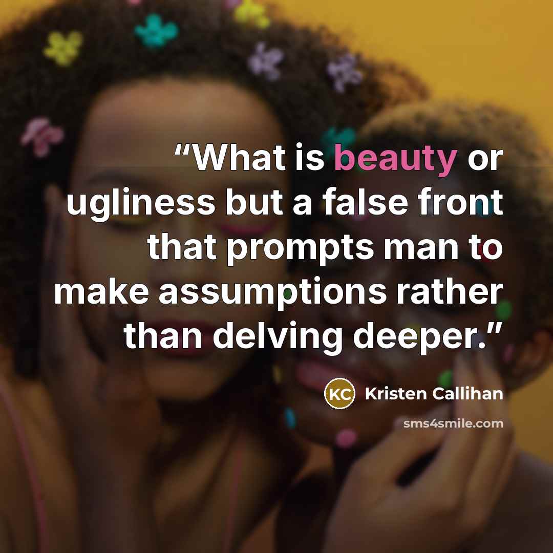 “What is beauty or ugliness but a false front that prompts man to make assumptions rather than delving deeper.” quote by Kristen Callihan