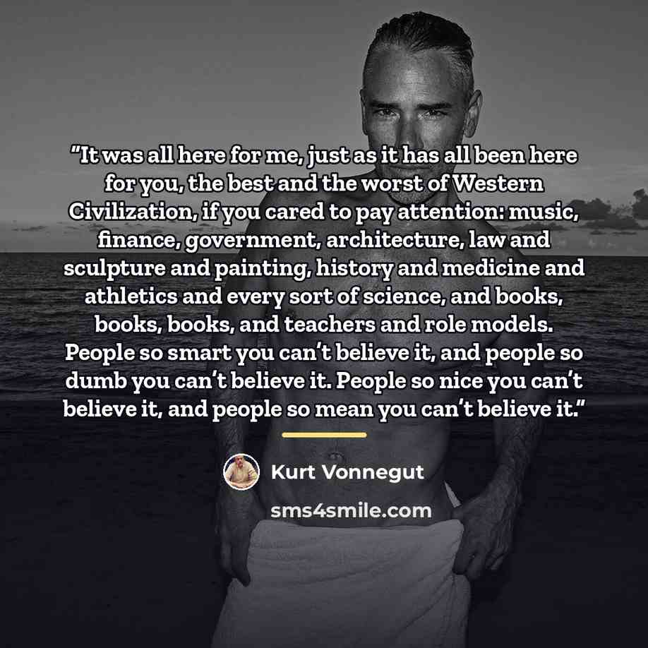 “It was all here for me, just as it has all been here for you, the best and the worst of Western Civilization, if you cared to pay attention: music, finance, government, architecture, law and sculpture and painting, history and medicine and athletics and every sort of science, and books, books…” quote by Kurt Vonnegut