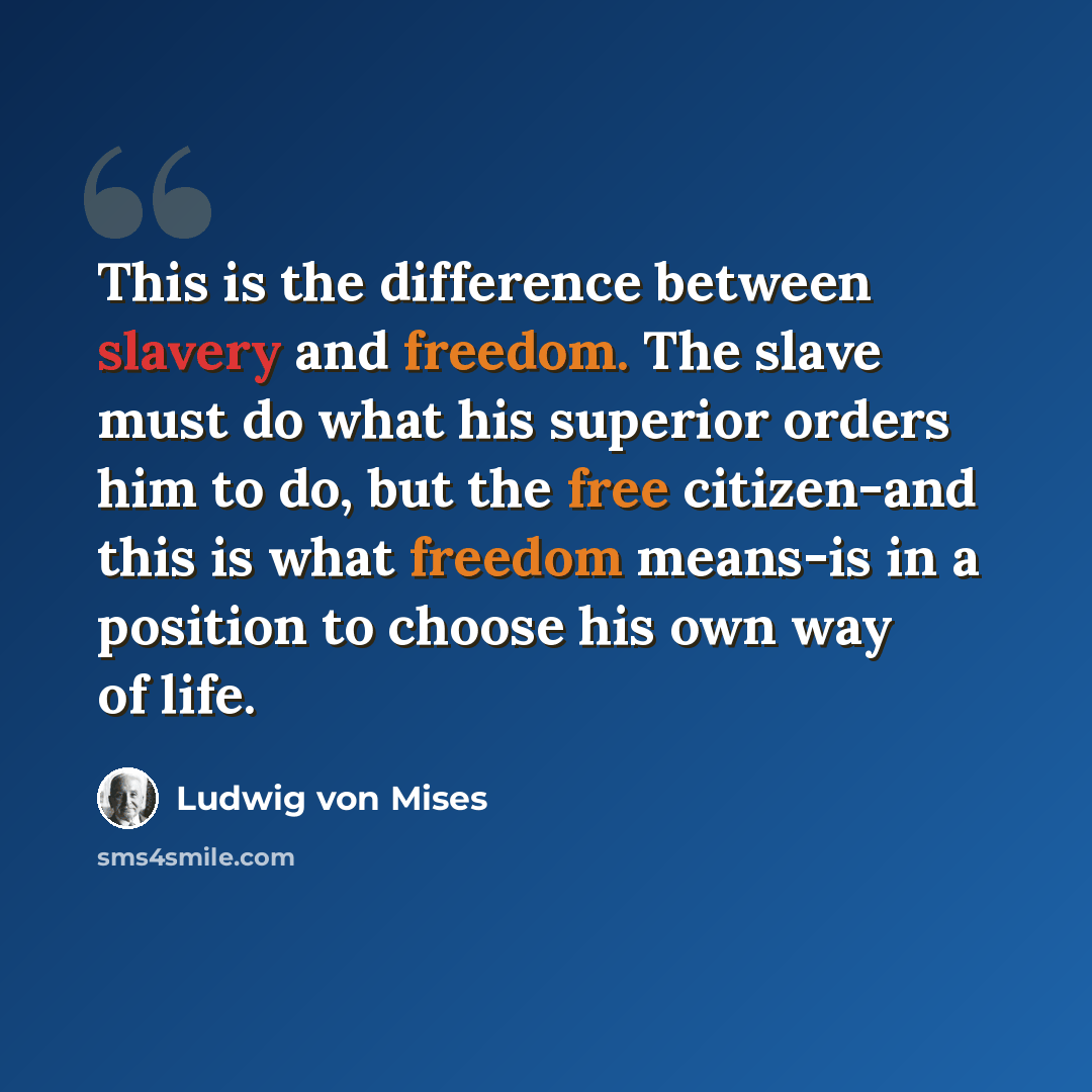 “This is the difference between slavery and freedom. The slave must do what his superior orders him to do, but the free citizen-and this is what freedom means-is in a position to choose his own way of life.” quote by Ludwig von Mises