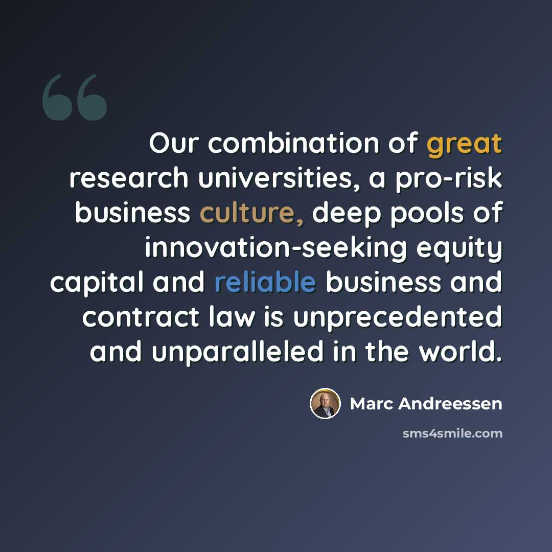 “Our combination of great research universities, a pro-risk business culture, deep pools of innovation-seeking equity capital and reliable business and contract law is unprecedented and unparalleled in the world.” quote by Marc Andreessen