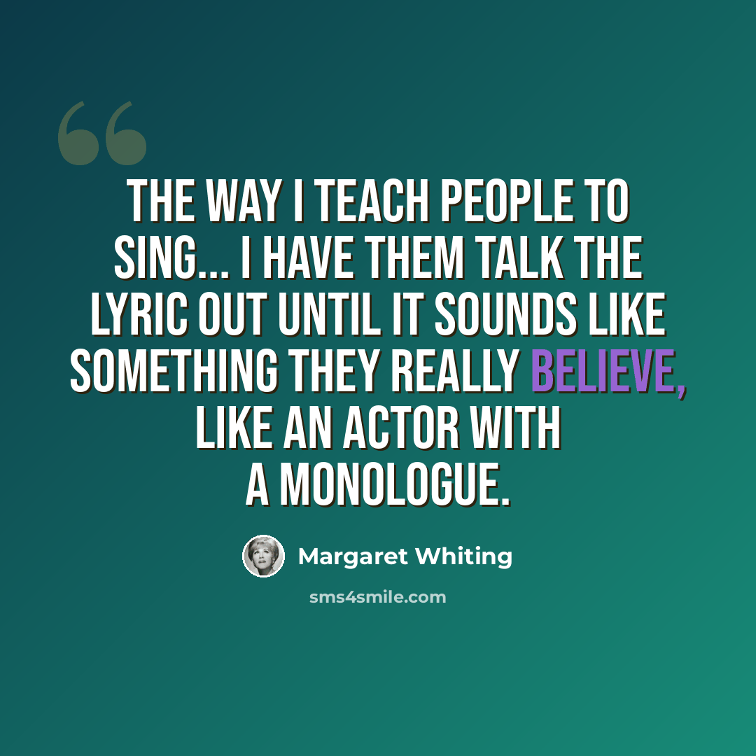 “The way I teach people to sing... I have them talk the lyric out until it sounds like something they really believe, like an actor with a monologue.” quote by Margaret Whiting
