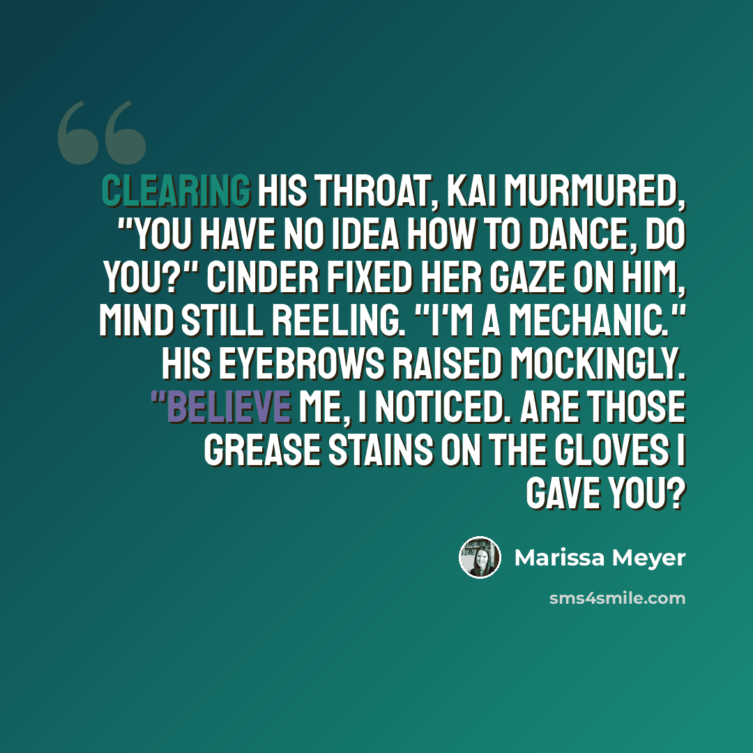 “Clearing his throat, Kai murmured, "You have no idea how to dance, do you?" Cinder fixed her gaze on him, mind still reeling. "I'm a mechanic." His eyebrows raised mockingly. "Believe me, I noticed. Are those grease stains on the gloves I gave you?” quote by Marissa Meyer