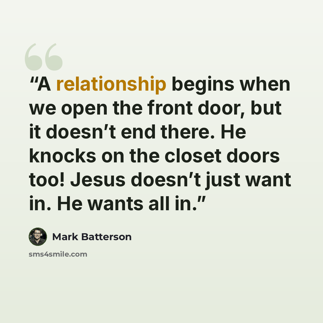 “A relationship begins when we open the front door, but it doesn’t end there. He knocks on the closet doors too! Jesus doesn’t just want in. He wants all in.” quote by Mark Batterson