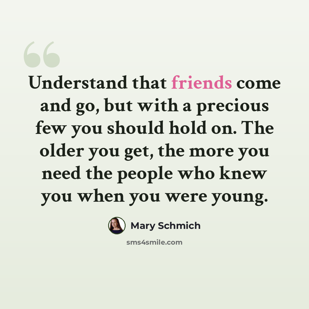 “Understand that friends come and go, but with a precious few you should hold on. The older you get, the more you need the people who knew you when you were young.” quote by Mary Schmich