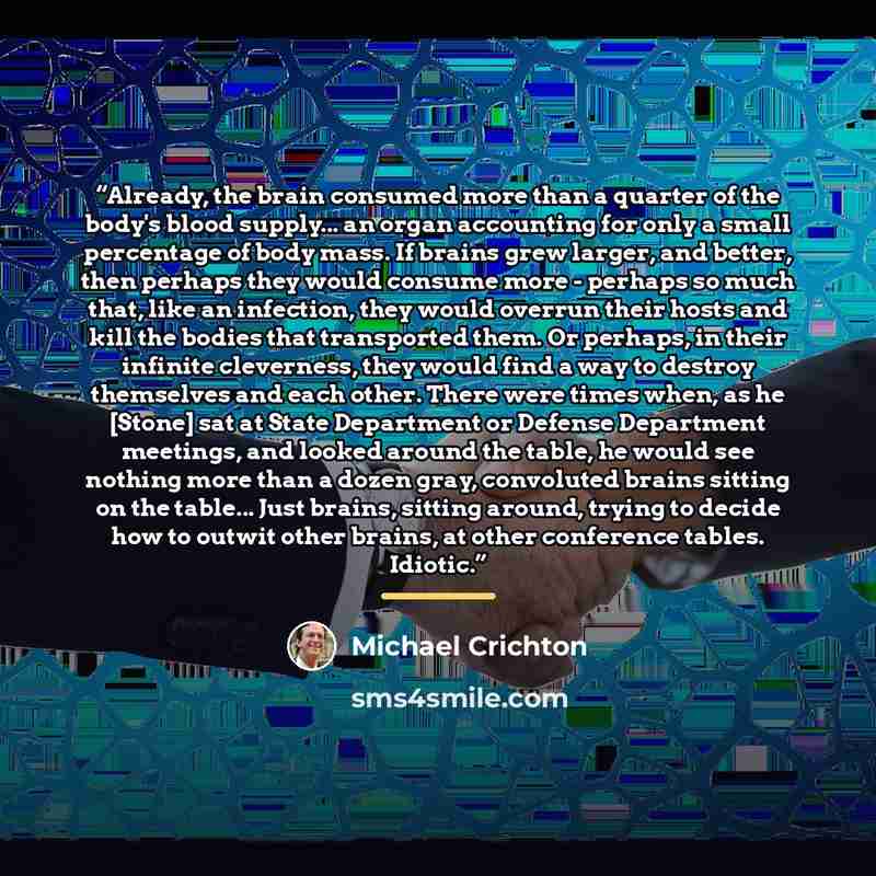 “Already, the brain consumed more than a quarter of the body's blood supply... an organ accounting for only a small percentage of body mass. If brains grew larger, and better, then perhaps they would consume more - perhaps so much that, like an infection, they would overrun their hosts and kill the…” quote by Michael Crichton