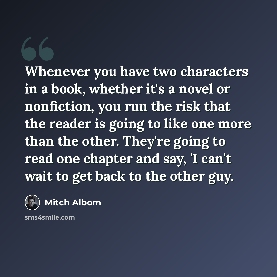 “Whenever you have two characters in a book, whether it's a novel or nonfiction, you run the risk that the reader is going to like one more than the other. They're going to read one chapter and say, 'I can't wait to get back to the other guy.” quote by Mitch Albom