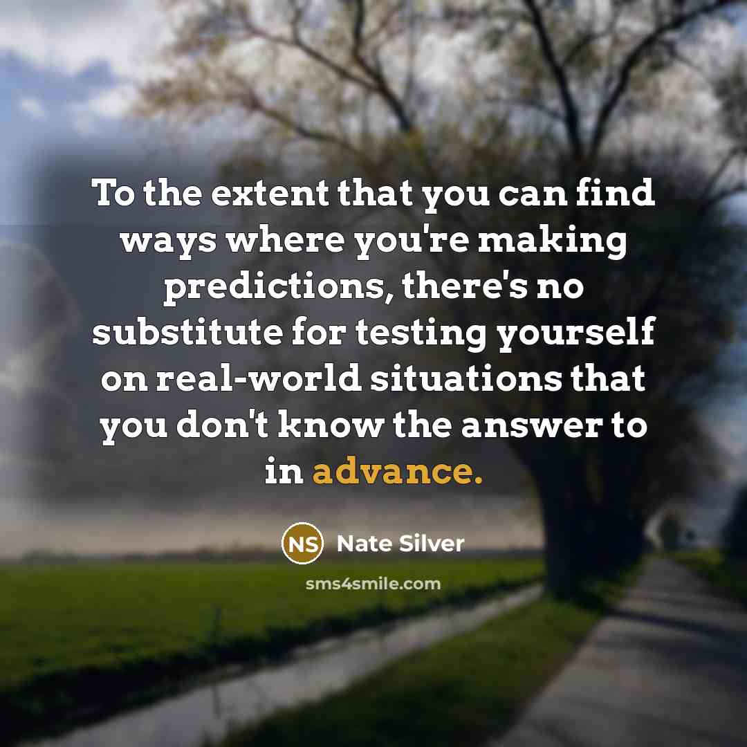“To the extent that you can find ways where you're making predictions, there's no substitute for testing yourself on real-world situations that you don't know the answer to in advance.” quote by Nate Silver