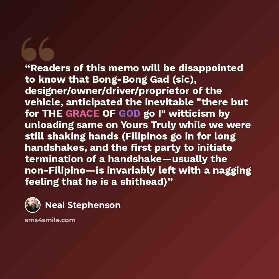 “Readers of this memo will be disappointed to know that Bong-Bong Gad (sic), designer/owner/driver/proprietor of the vehicle, anticipated the inevitable "there but for THE GRACE OF GOD go I" witticism by unloading same on Yours Truly while we were still shaking hands (Filipinos go in for long…” quote by Neal Stephenson