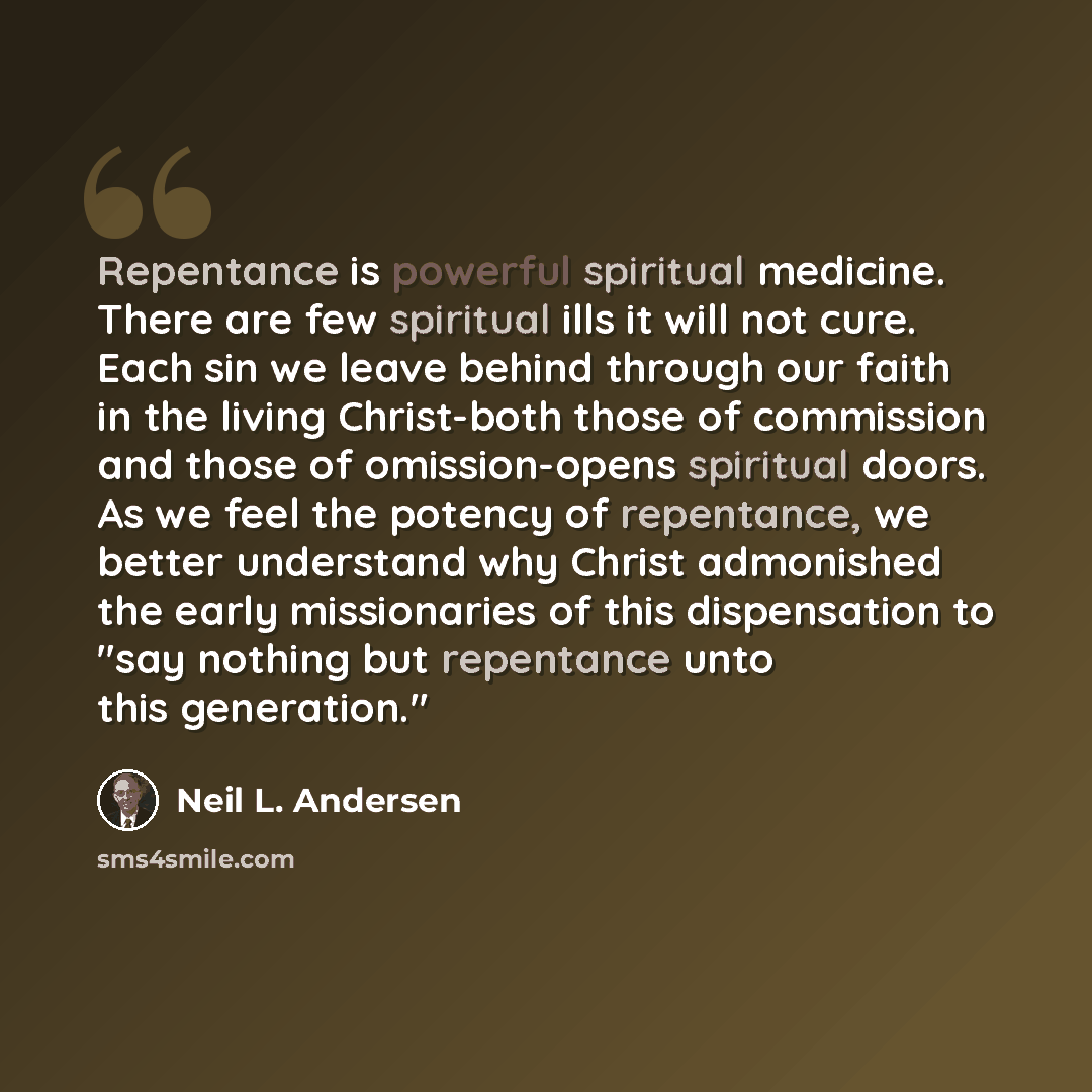 “Repentance is powerful spiritual medicine. There are few spiritual ills it will not cure. Each sin we leave behind through our faith in the living Christ-both those of commission and those of omission-opens spiritual doors. As we feel the potency of repentance, we better understand why Christ…” quote by Neil L. Andersen