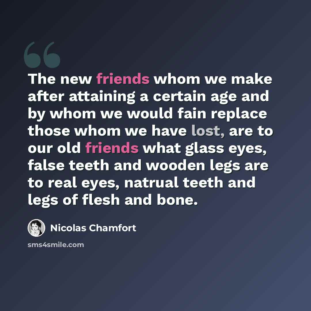 “The new friends whom we make after attaining a certain age and by whom we would fain replace those whom we have lost, are to our old friends what glass eyes, false teeth and wooden legs are to real eyes, natrual teeth and legs of flesh and bone.” quote by Nicolas Chamfort