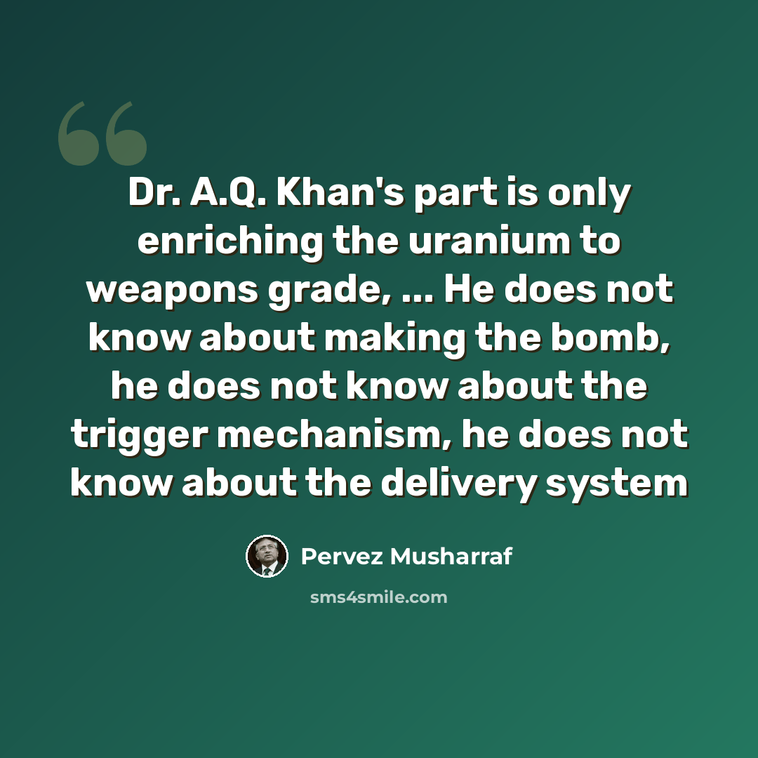 “Dr. A.Q. Khan's part is only enriching the uranium to weapons grade, ... He does not know about making the bomb, he does not know about the trigger mechanism, he does not know about the delivery system” quote by Pervez Musharraf