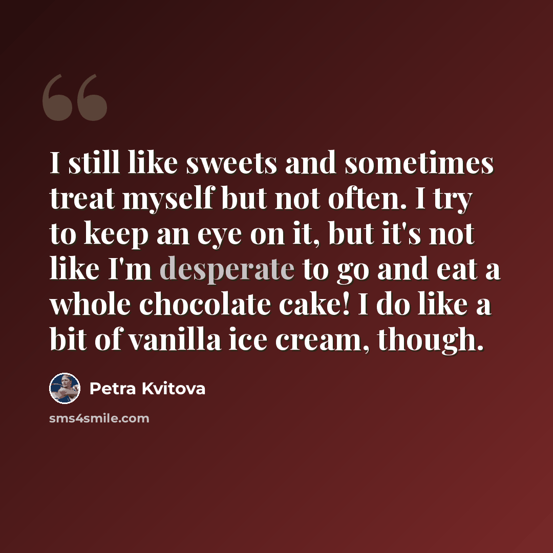“I still like sweets and sometimes treat myself but not often. I try to keep an eye on it, but it's not like I'm desperate to go and eat a whole chocolate cake! I do like a bit of vanilla ice cream, though.” quote by Petra Kvitova