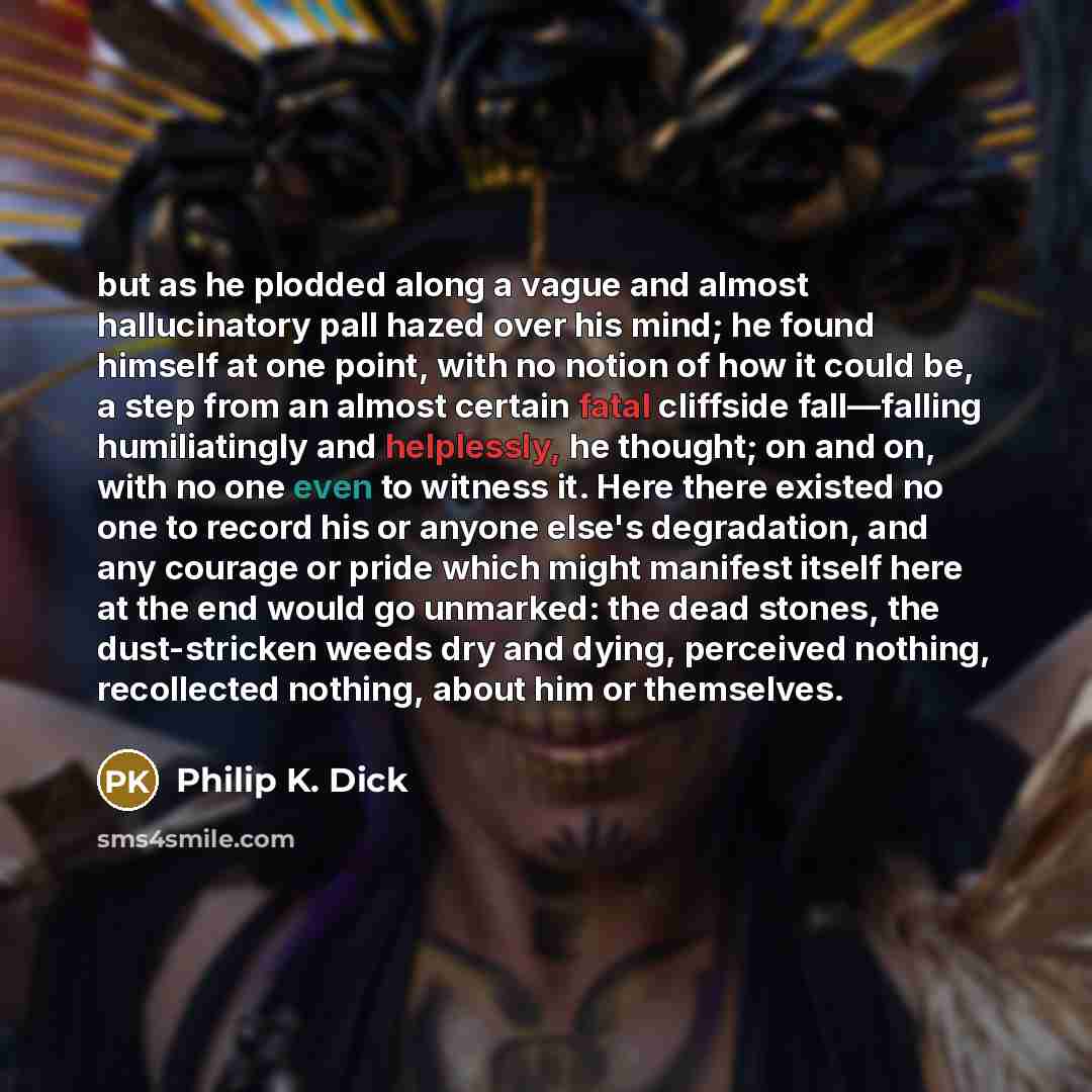 “but as he plodded along a vague and almost hallucinatory pall hazed over his mind; he found himself at one point, with no notion of how it could be, a step from an almost certain fatal cliffside fall—falling humiliatingly and helplessly, he thought; on and on, with no one even to witness it. Here…” quote by Philip K. Dick