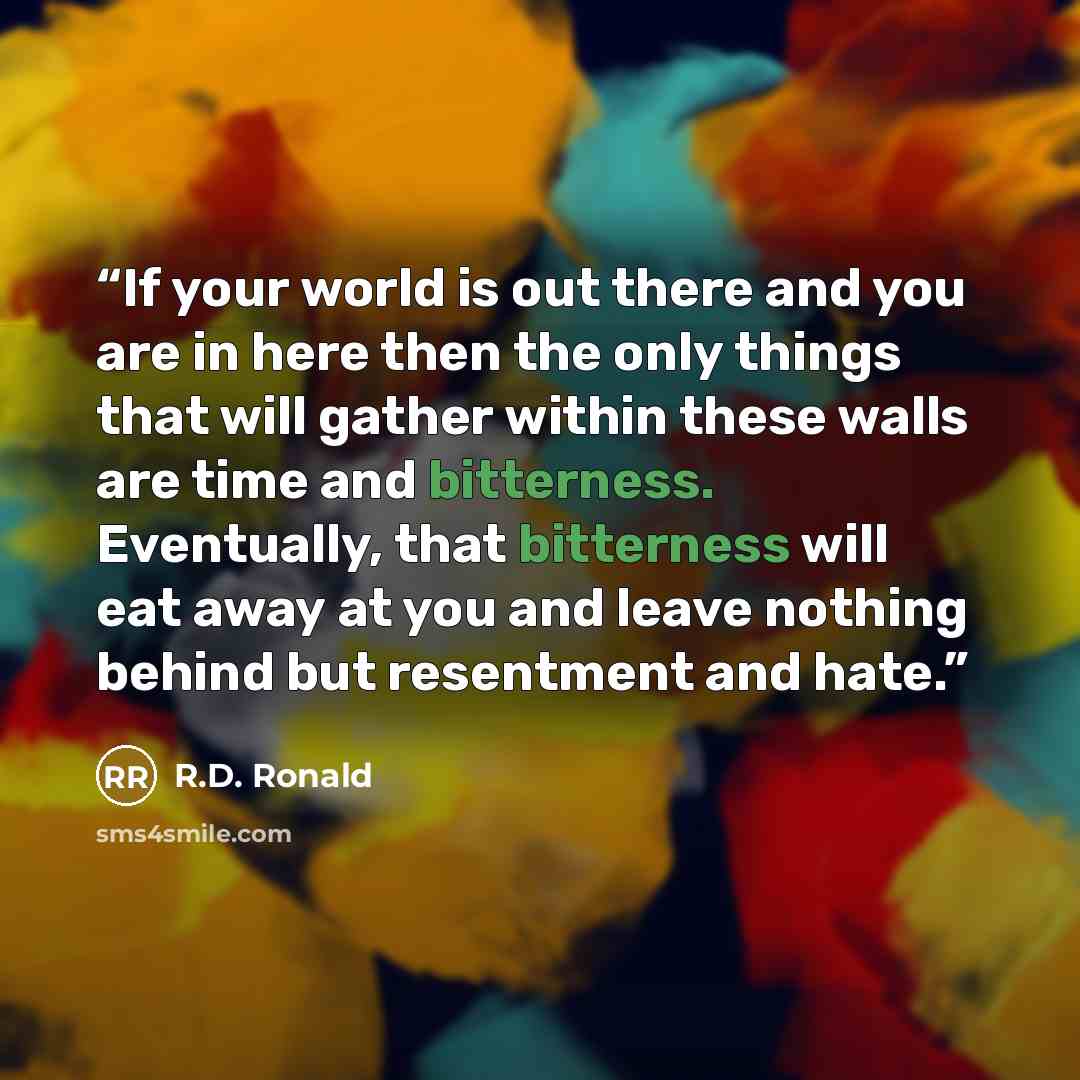 “If your world is out there and you are in here then the only things that will gather within these walls are time and bitterness. Eventually, that bitterness will eat away at you and leave nothing behind but resentment and hate.” quote by R.D. Ronald