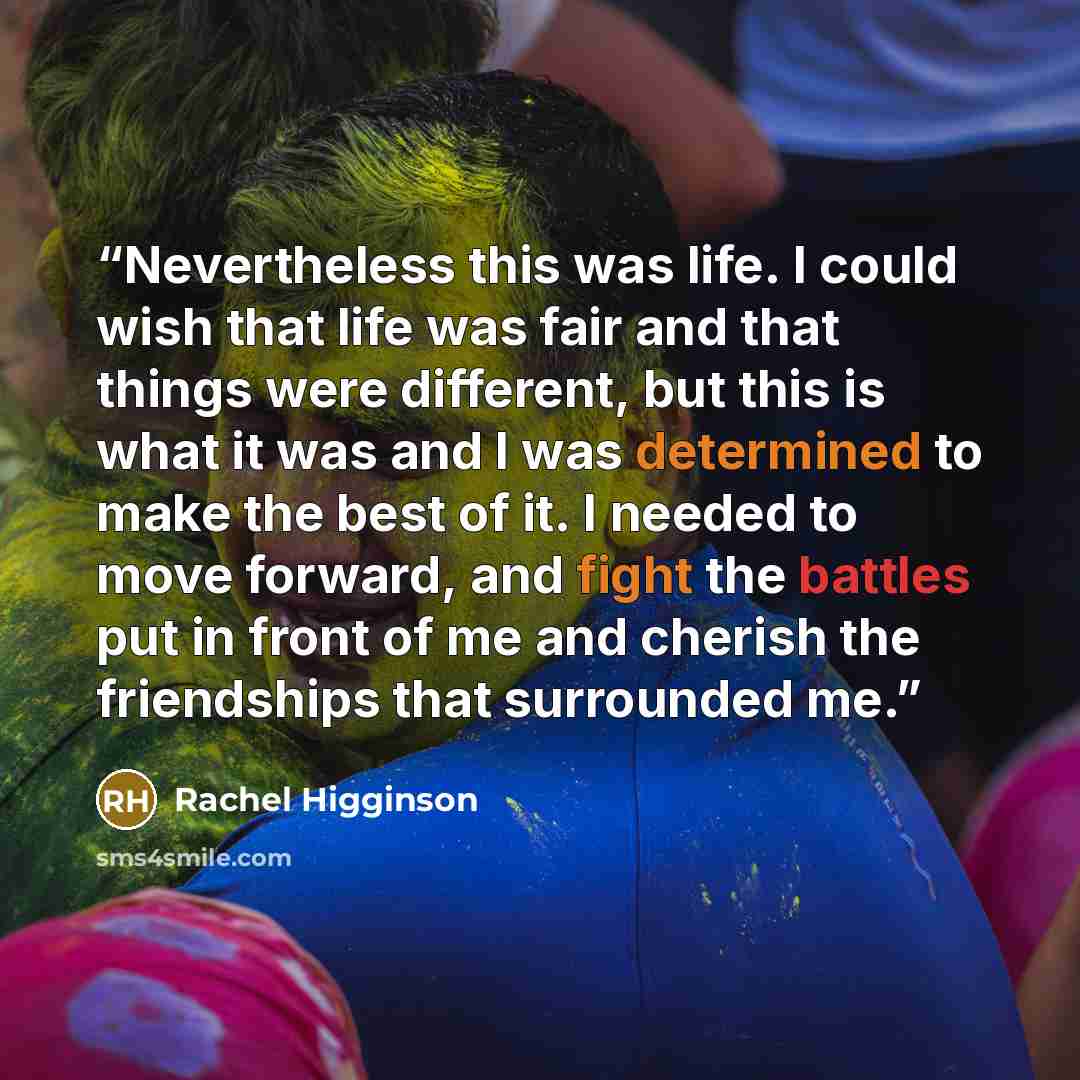 “Nevertheless this was life. I could wish that life was fair and that things were different, but this is what it was and I was determined to make the best of it. I needed to move forward, and fight the battles put in front of me and cherish the friendships that surrounded me.” quote by Rachel Higginson