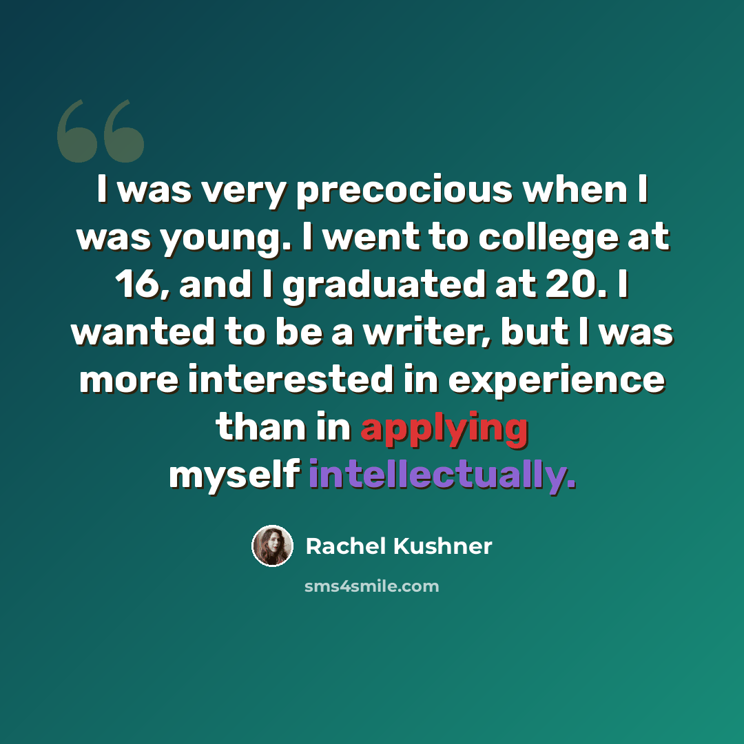 “I was very precocious when I was young. I went to college at 16, and I graduated at 20. I wanted to be a writer, but I was more interested in experience than in applying myself intellectually.” quote by Rachel Kushner