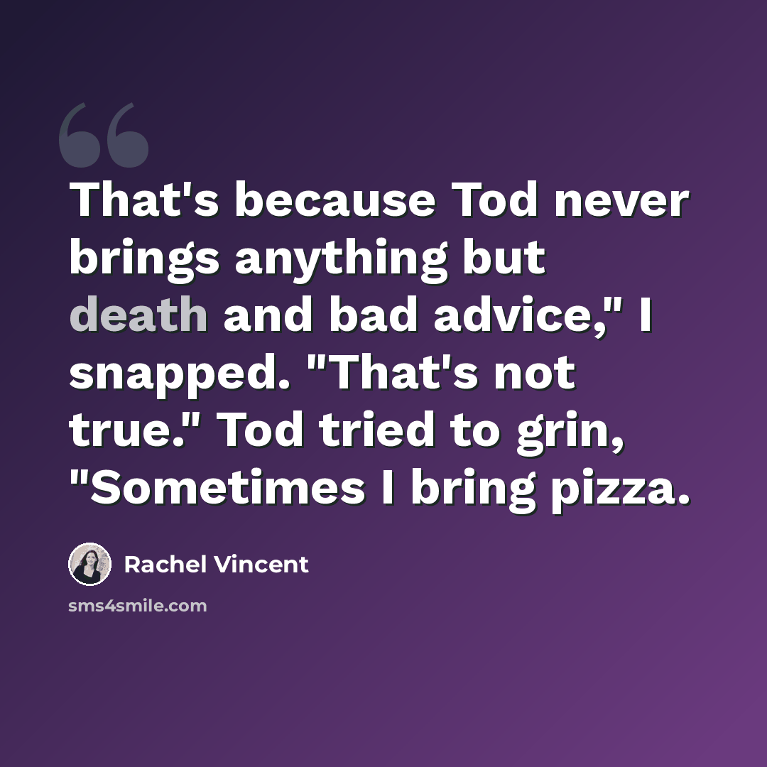 “That's because Tod never brings anything but death and bad advice," I snapped. "That's not true." Tod tried to grin, "Sometimes I bring pizza.” quote by Rachel Vincent