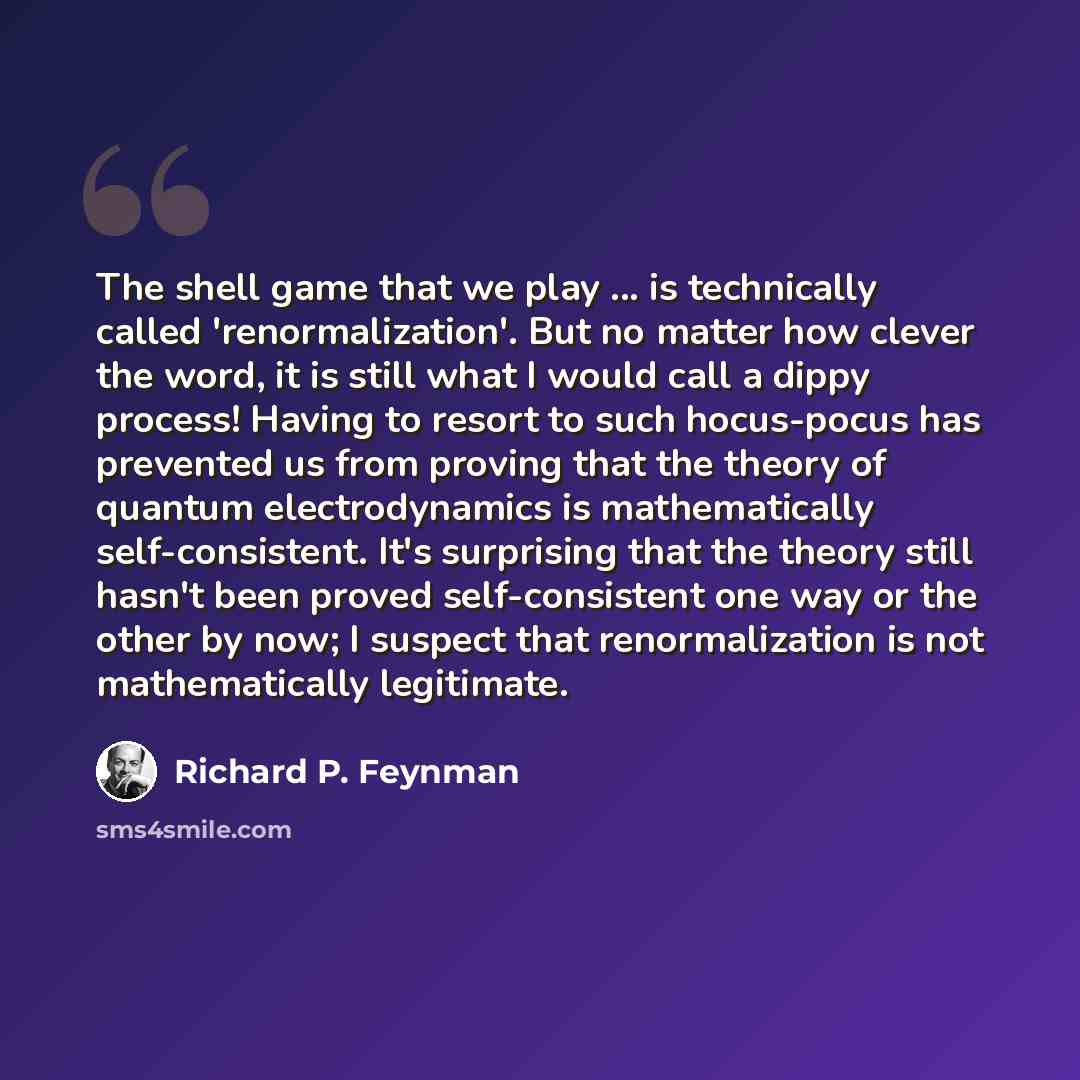 “The shell game that we play ... is technically called 'renormalization'. But no matter how clever the word, it is still what I would call a dippy process! Having to resort to such hocus-pocus has prevented us from proving that the theory of quantum electrodynamics is mathematically…” quote by Richard P. Feynman
