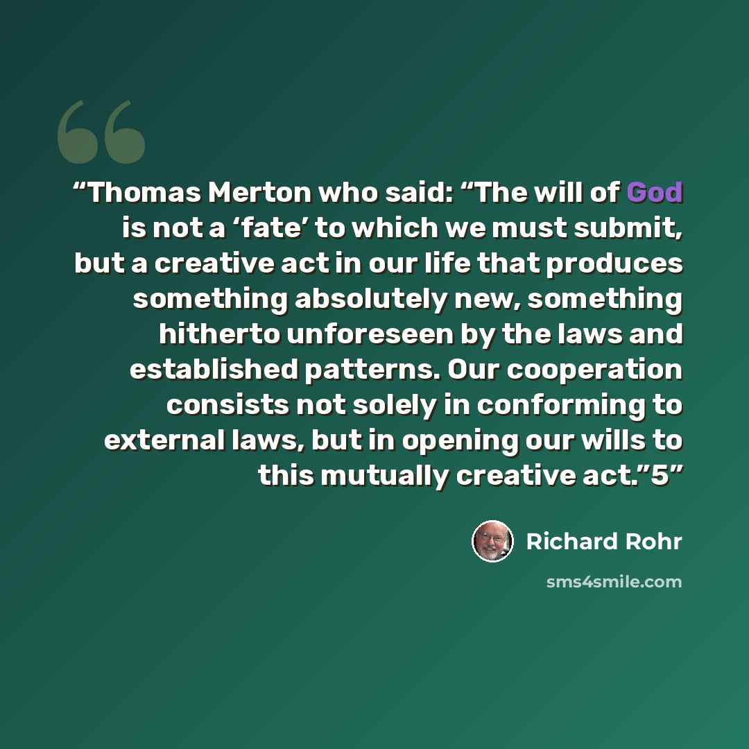 “Thomas Merton who said: “The will of God is not a ‘fate’ to which we must submit, but a creative act in our life that produces something absolutely new, something hitherto unforeseen by the laws and established patterns. Our cooperation consists not solely in conforming to external laws, but in…” quote by Richard Rohr