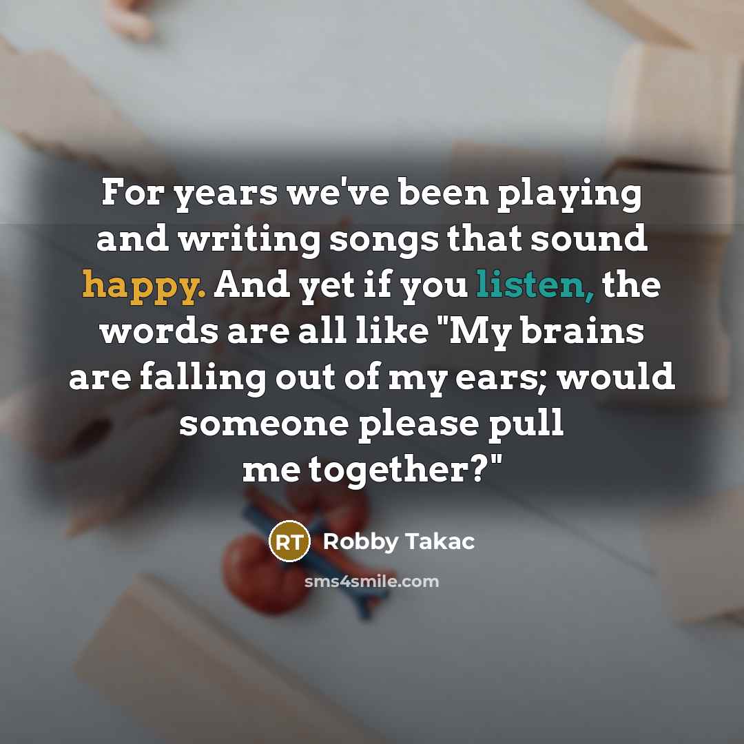 “For years we've been playing and writing songs that sound happy. And yet if you listen, the words are all like "My brains are falling out of my ears; would someone please pull me together?"” quote by Robby Takac