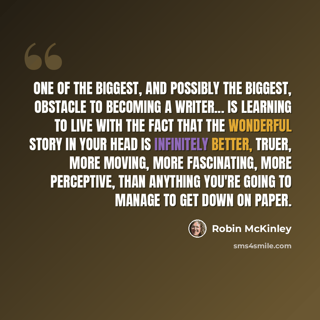 “One of the biggest, and possibly the biggest, obstacle to becoming a writer... is learning to live with the fact that the wonderful story in your head is infinitely better, truer, more moving, more fascinating, more perceptive, than anything you're going to manage to get down on paper.” quote by Robin McKinley