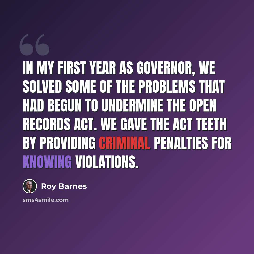 “In my first year as governor, we solved some of the problems that had begun to undermine the Open Records Act. We gave the act teeth by providing criminal penalties for knowing violations.” quote by Roy Barnes