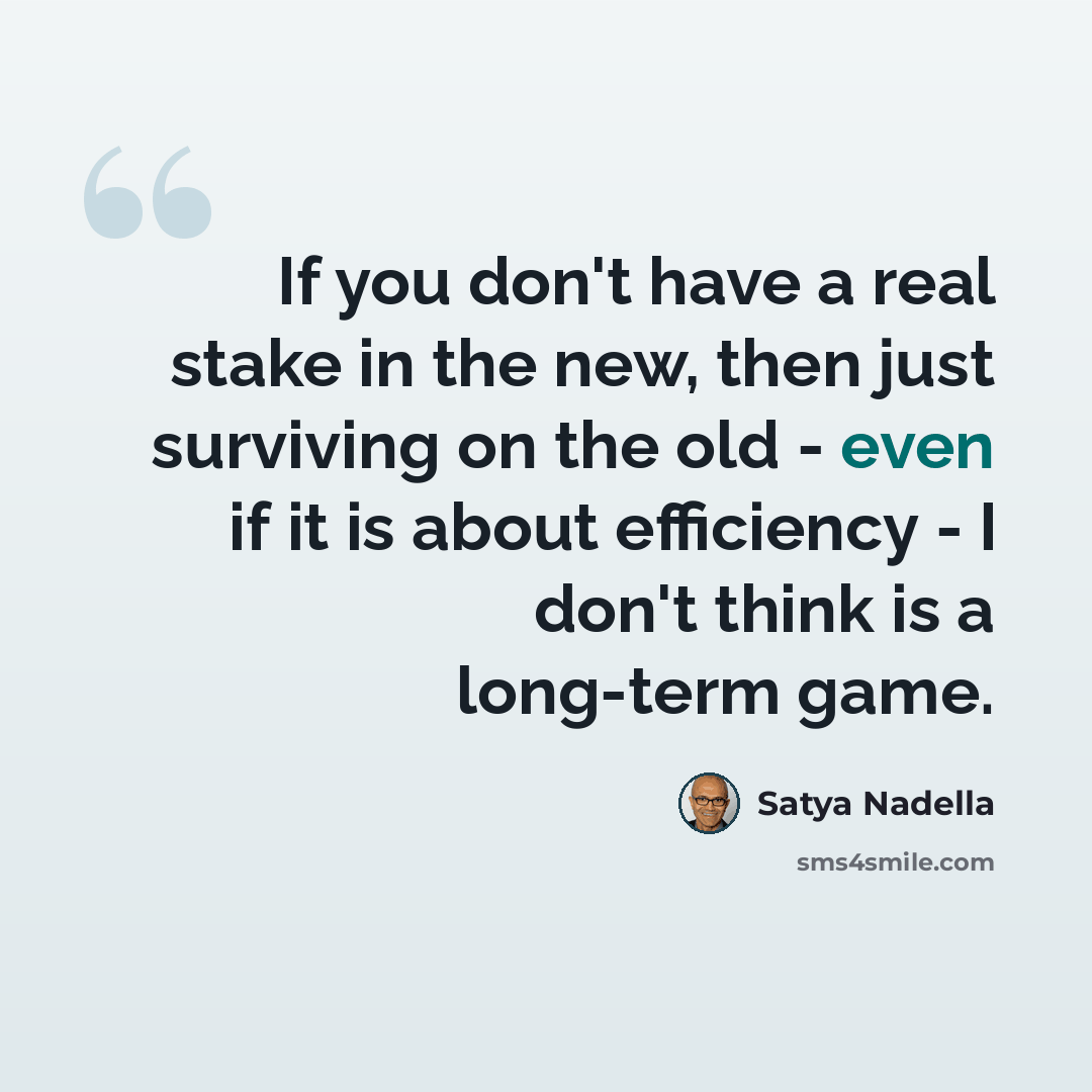 “If you don't have a real stake in the new, then just surviving on the old - even if it is about efficiency - I don't think is a long-term game.” quote by Satya Nadella