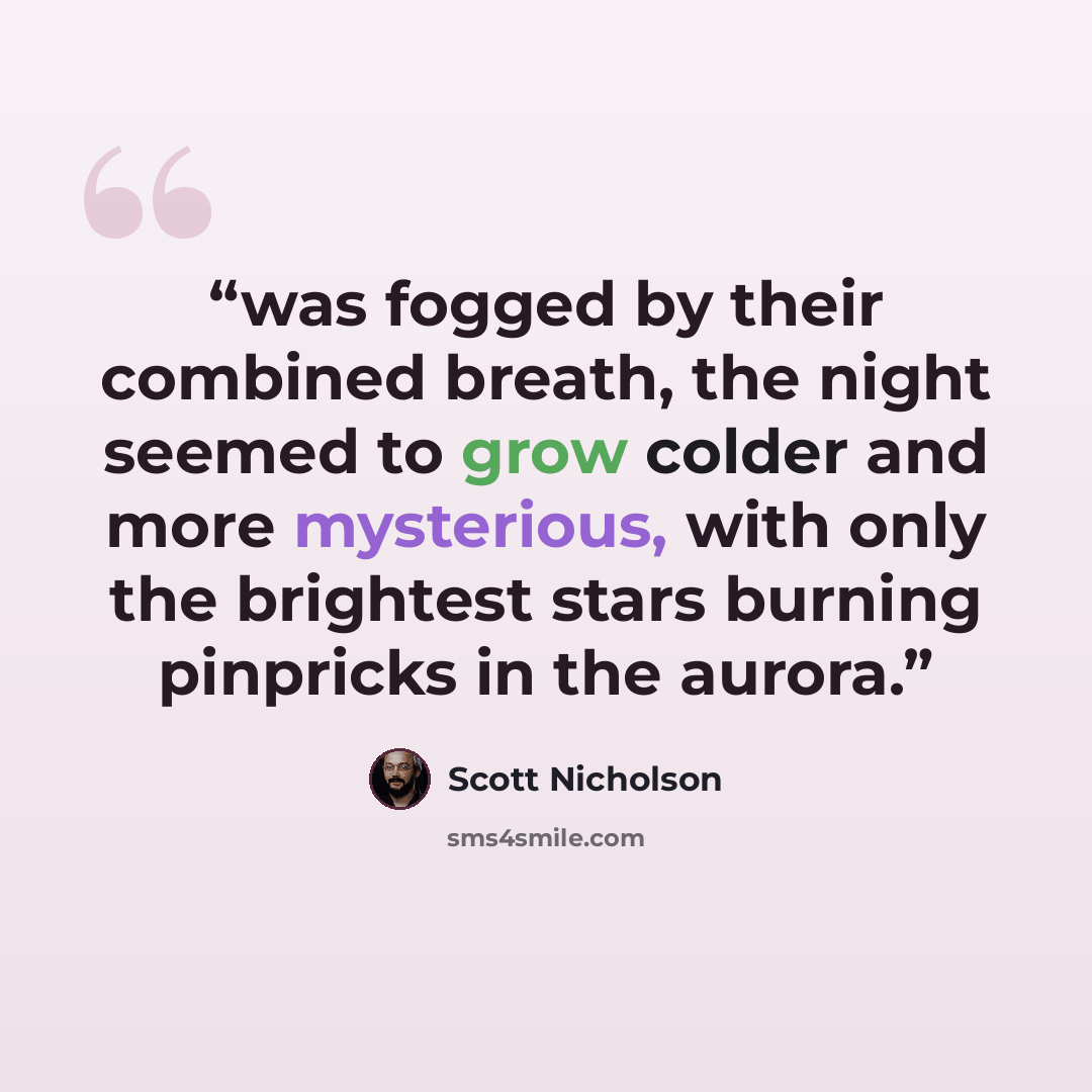 “was fogged by their combined breath, the night seemed to grow colder and more mysterious, with only the brightest stars burning pinpricks in the aurora.” quote by Scott Nicholson