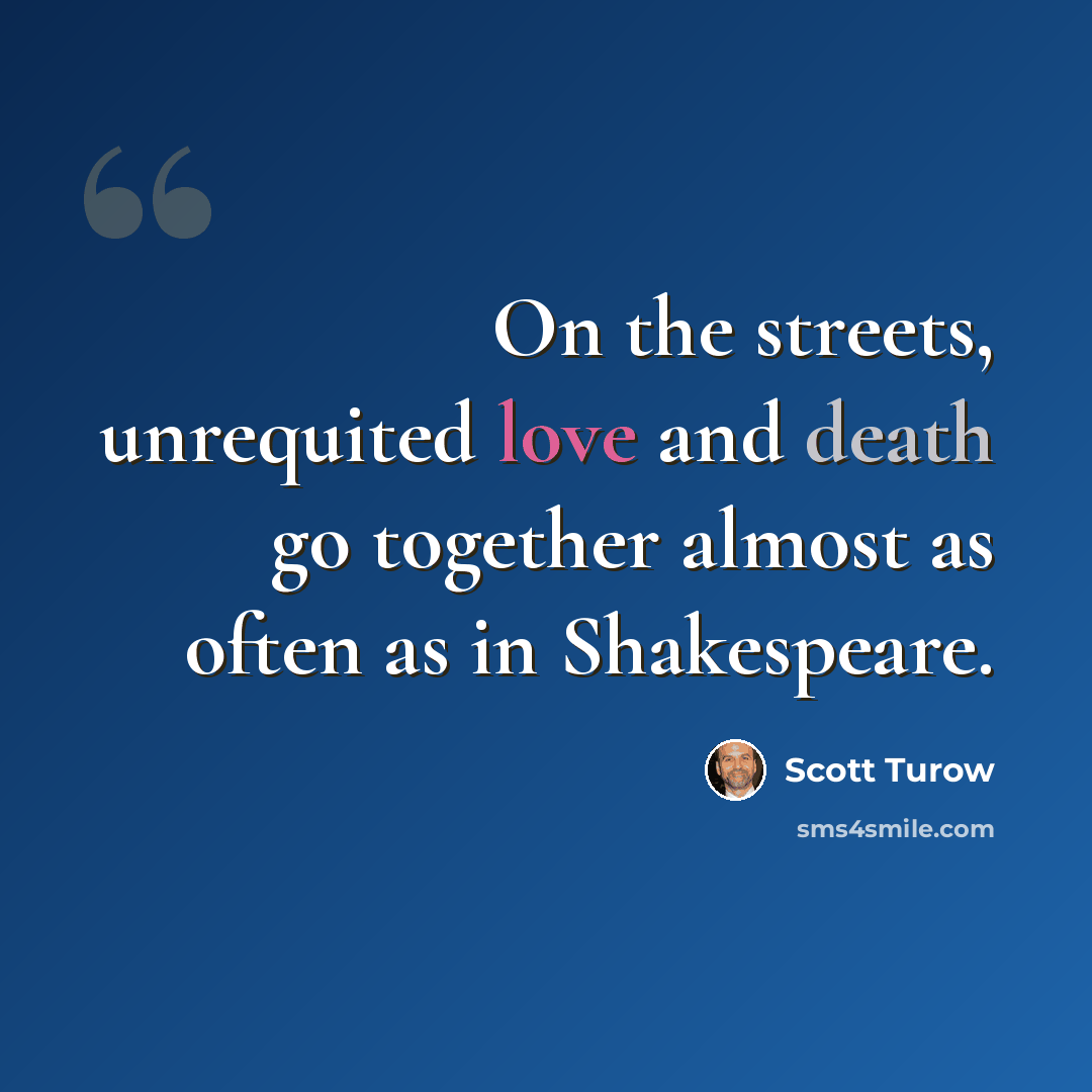 “On the streets, unrequited love and death go together almost as often as in Shakespeare.” quote by Scott Turow