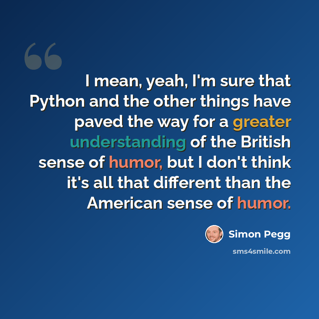 “I mean, yeah, I'm sure that Python and the other things have paved the way for a greater understanding of the British sense of humor, but I don't think it's all that different than the American sense of humor.” quote by Simon Pegg
