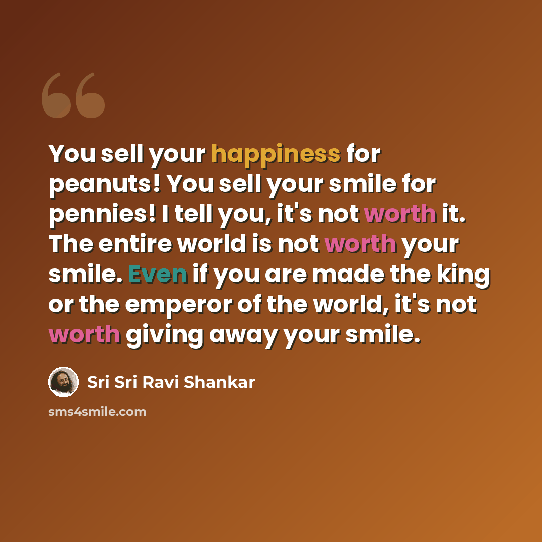 “You sell your happiness for peanuts! You sell your smile for pennies! I tell you, it's not worth it. The entire world is not worth your smile. Even if you are made the king or the emperor of the world, it's not worth giving away your smile.” quote by Sri Sri Ravi Shankar