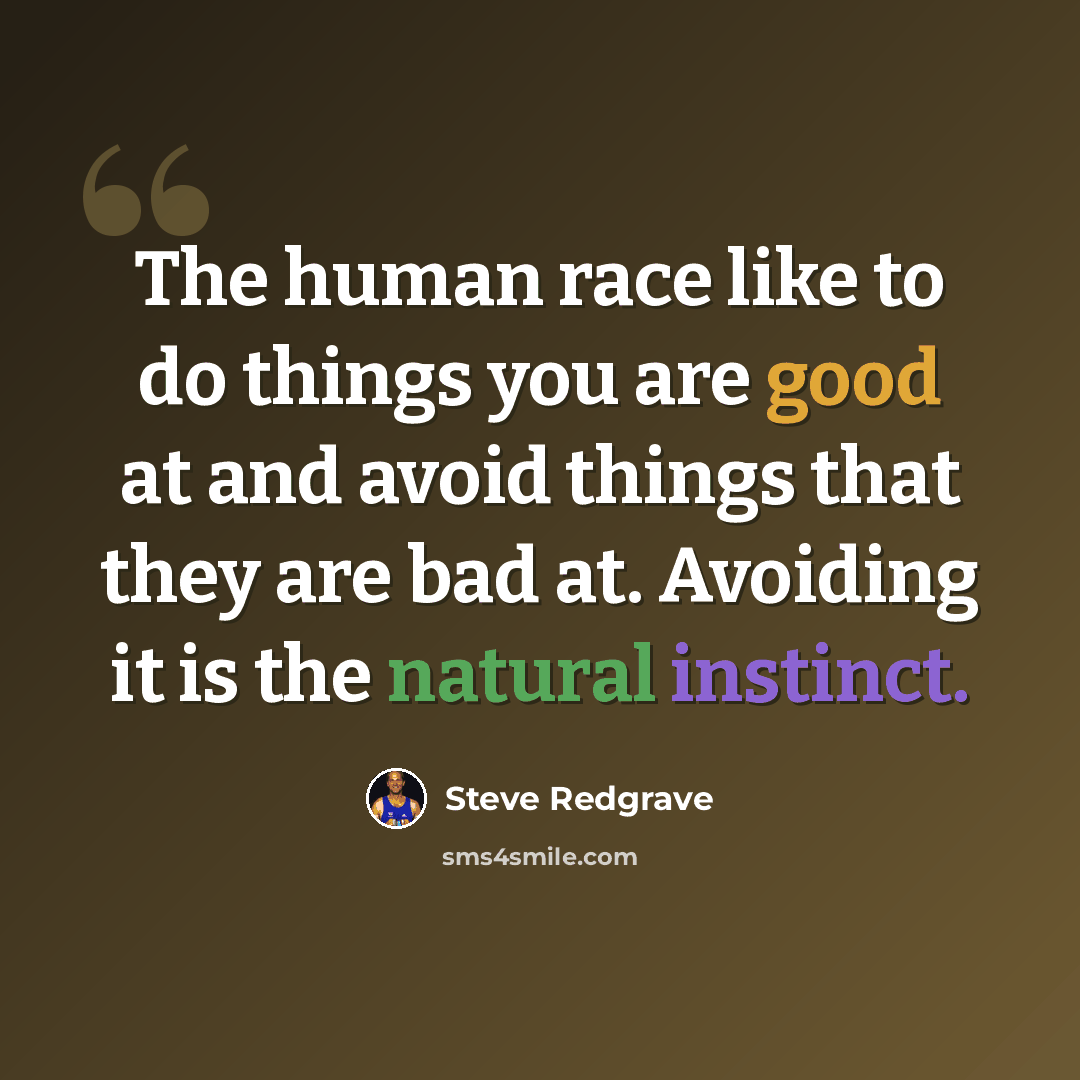 “The human race like to do things you are good at and avoid things that they are bad at. Avoiding it is the natural instinct.” quote by Steve Redgrave