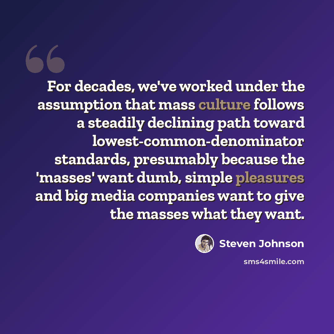 “For decades, we've worked under the assumption that mass culture follows a steadily declining path toward lowest-common-denominator standards, presumably because the 'masses' want dumb, simple pleasures and big media companies want to give the masses what they want.” quote by Steven Johnson
