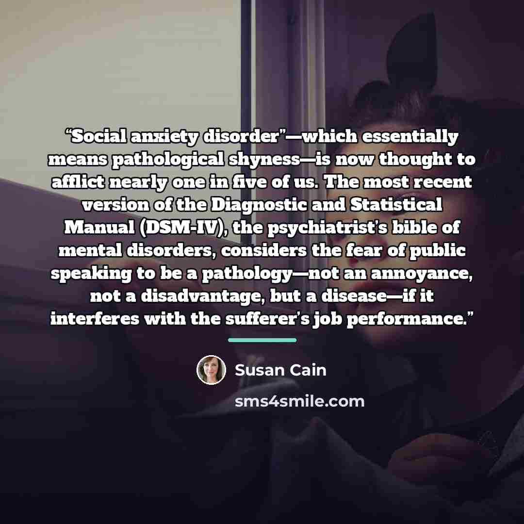 “Social anxiety disorder”—which essentially means pathological shyness—is now thought to afflict nearly one in five of us. The most recent version of the Diagnostic and Statistical Manual (DSM-IV), the psychiatrist’s bible of mental disorders, considers the fear of public speaking to be a…” quote by Susan Cain