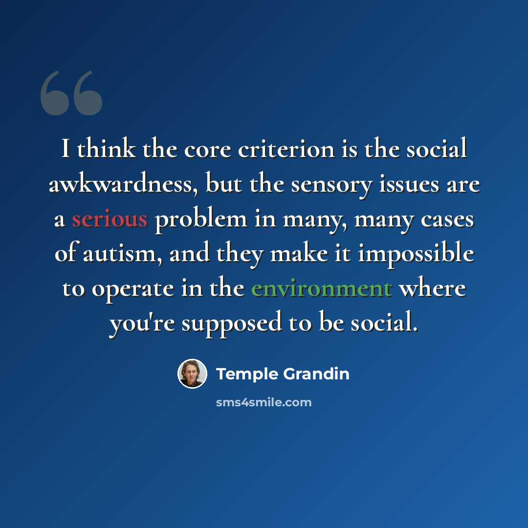 “I think the core criterion is the social awkwardness, but the sensory issues are a serious problem in many, many cases of autism, and they make it impossible to operate in the environment where you're supposed to be social.” quote by Temple Grandin