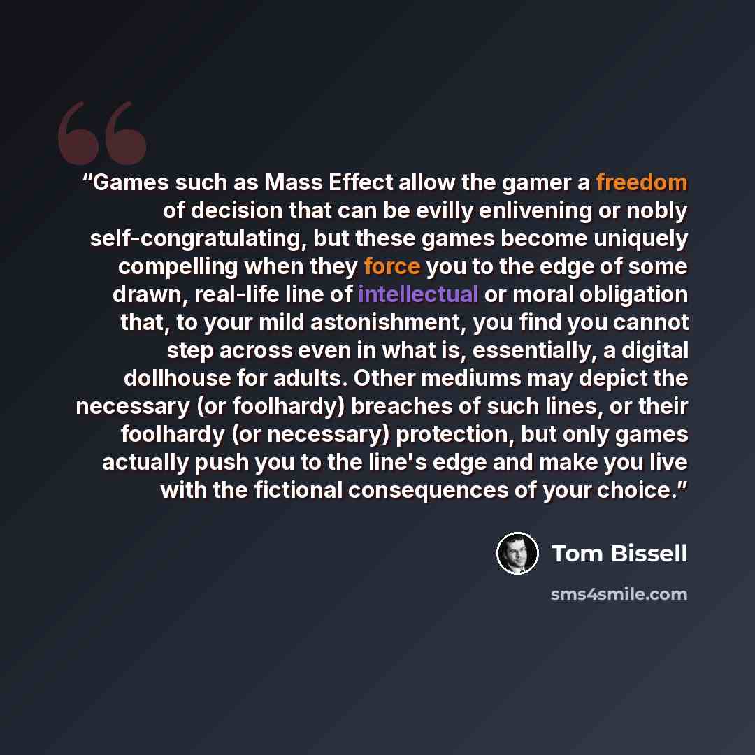 “Games such as Mass Effect allow the gamer a freedom of decision that can be evilly enlivening or nobly self-congratulating, but these games become uniquely compelling when they force you to the edge of some drawn, real-life line of intellectual or moral obligation that, to your mild astonishment…” quote by Tom Bissell