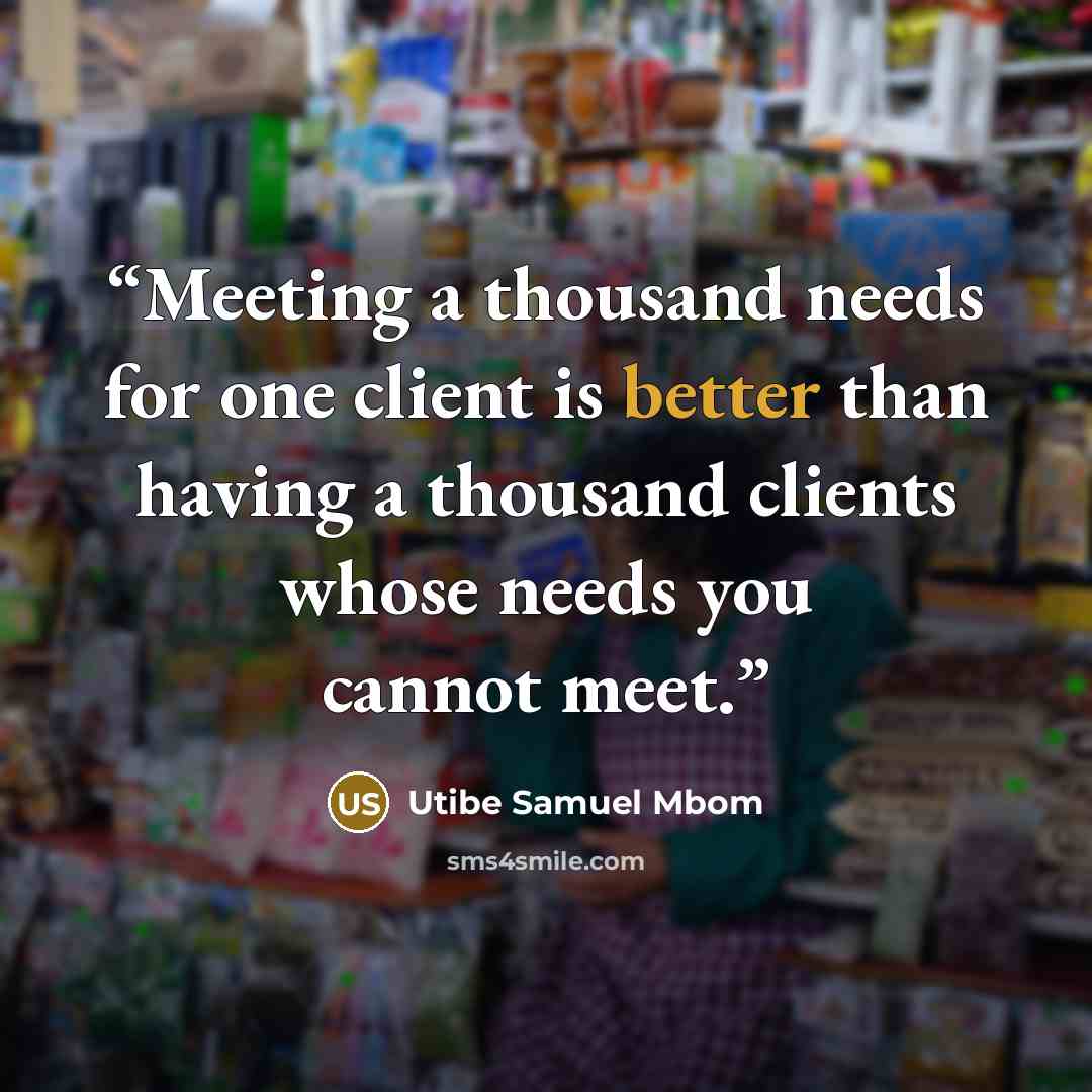 “Meeting a thousand needs for one client is better than having a thousand clients whose needs you cannot meet.” quote by Utibe Samuel Mbom