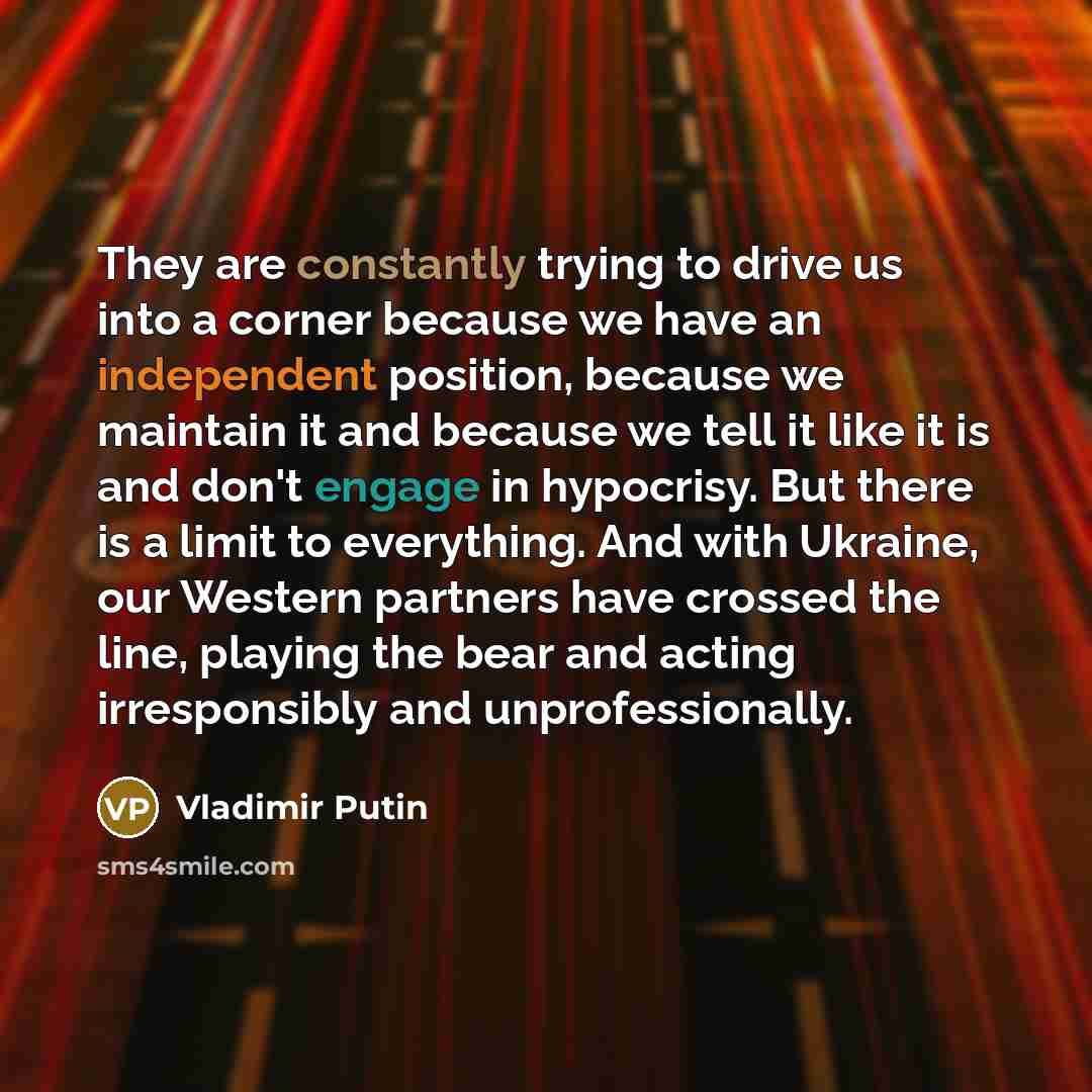 “They are constantly trying to drive us into a corner because we have an independent position, because we maintain it and because we tell it like it is and don't engage in hypocrisy. But there is a limit to everything. And with Ukraine, our Western partners have crossed the line, playing the bear…” quote by Vladimir Putin