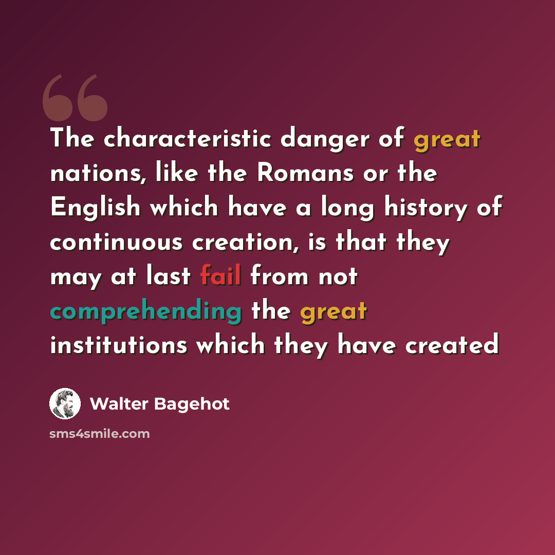“The characteristic danger of great nations, like the Romans or the English which have a long history of continuous creation, is that they may at last fail from not comprehending the great institutions which they have created” quote by Walter Bagehot