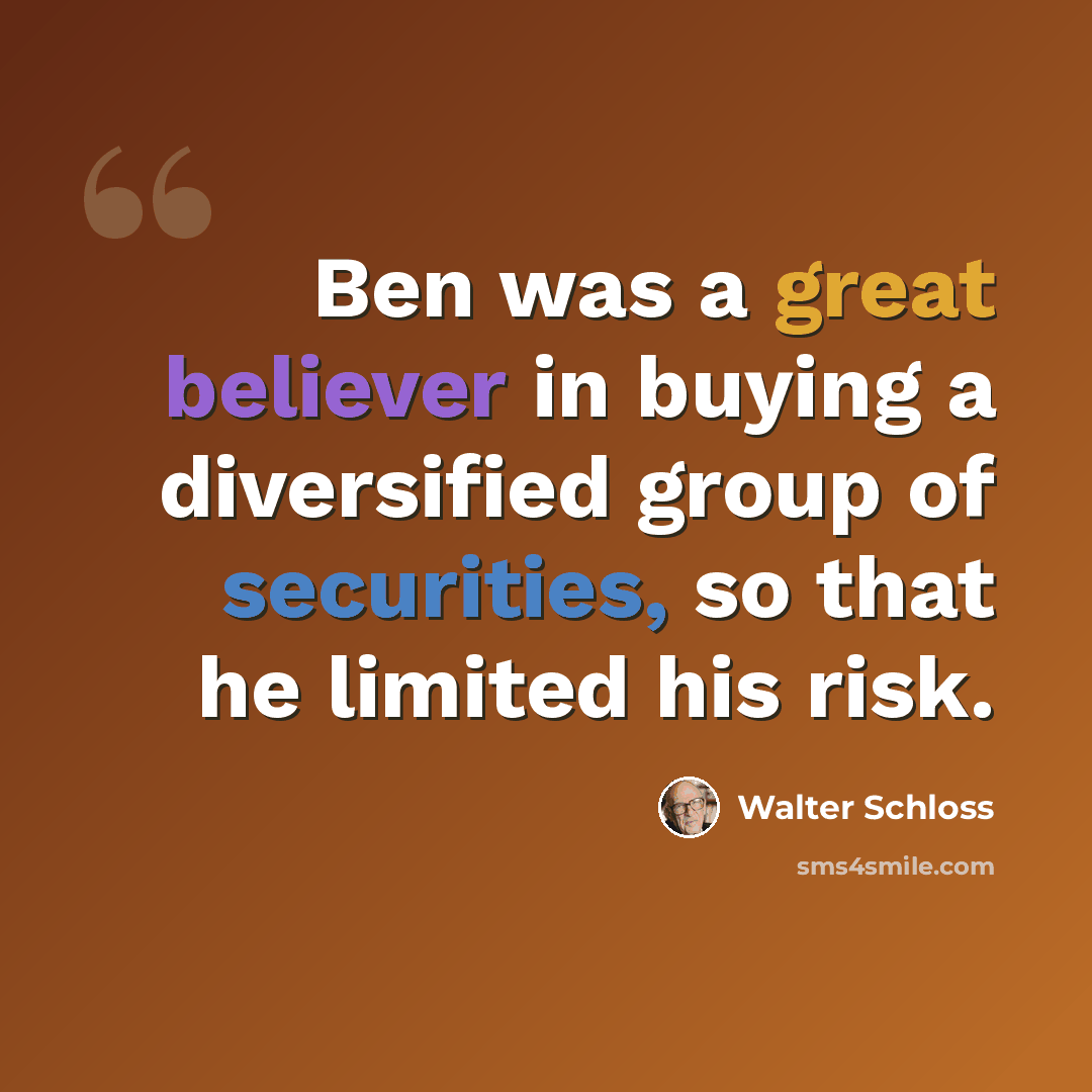“Ben was a great believer in buying a diversified group of securities, so that he limited his risk.” quote by Walter Schloss